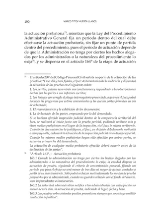 Marco Titov Huerta Llanos190
la actuación probatoria75
, mientras que la Ley del Procedimiento
Administrativo General fija un periodo dentro del cual debe
efectuarse la actuación probatoria, sin fijar un punto de partida
dentro del procedimiento, pues el periodo de actuación depende
de que la Administración no tenga por ciertos los hechos alega-
dos por los administrados o la naturaleza del procedimiento lo
exija76
, y se dispensa en el artículo 164° de la etapa de actuación
75
	 El artículo 208o
del Código Procesal Civil señala respecto de la actuación de las
pruebas: “En el día y hora fijados, el Juez declarará iniciada la audiencia y dispondrá
la actuación de las pruebas en el siguiente orden:
	
1. Los peritos, quienes resumirán sus conclusiones y responderán a las observaciones
hechas por las partes a sus informes escritos;
	
2. Los testigos con arreglo al pliego interrogatorio presentado, a quienes el Juez podrá
hacerles las preguntas que estime convenientes y las que las partes formulen en vía
de aclaración;
	
3. El reconocimiento y la exhibición de los documentos;
	
4. La declaración de las partes, empezando por la del demandado.
	
Si se hubiera ofrecido inspección judicial dentro de la competencia territorial del
Juez, se realizará al inicio junto con la prueba pericial, pudiendo recibirse ésta y
otros medios probatorios en el lugar de la inspección, si el Juez lo estima pertinente.
Cuando las circunstancias lo justifiquen, el Juez, en decisión debidamente motivada
e inimpugnable, ordenará la actuación de la inspección judicial en audiencia especial.
	
Cuando los mismos medios probatorios hayan sido ofrecidos por ambas partes, se
actuarán primero los del demandante.
	
La actuación de cualquier medio probatorio ofrecido deberá ocurrir antes de la
declaración de las partes”.
76
	 “Artículo 163°.— Actuación probatoria
	
163.1 Cuando la administración no tenga por ciertos los hechos alegados por los
administrados o la naturaleza del procedimiento lo exija, la entidad dispone la
actuación de prueba, siguiendo el criterio de concentración procesal, fijando un
período que para el efecto no será menor de tres días ni mayor de quince, contados a
partir de su planteamiento. Sólo podrá rechazar motivadamente los medios de prueba
propuestos por el administrado, cuando no guarden relación con el fondo del asunto,
sean improcedentes o innecesarios.
	
163.2 La autoridad administrativa notifica a los administrados con anticipación no
menor de tres días, la actuación de prueba, indicando el lugar, fecha y hora.
	
163.3 Las pruebas sobrevinientes pueden presentarse siempre que no se haya emitido
resolución definitiva”.
 
