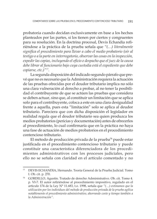 comentarios sobre las pruebas en el procedimiento contencioso tributario 191
probatoria cuando decidan exclusivamente en base a los hechos
planteados por las partes, si los tienen por ciertos y congruentes
para su resolución. En la doctrina procesal, Devis Echandía refi-
riéndose a la práctica de la prueba señala que “(…) literalmente
significa el procedimiento para llevar a cabo el medio probatorio (oír al
testigo o a la parte en interrogatorio, observar las cosas en la inspección,
expedir las copias, incluyendo el oficio o despacho que el juez de la causa
debe librar al funcionario bajo cuya custodia está el expediente que debe
copiarse, etc.)”77
.
La segunda disposición del indicado segundo párrafo que pre-
vé que no es necesario que la Administración requiera la actuación
de las pruebas ofrecidas por el deudor tributario implica no sólo
una clara vulneración al derecho a probar, al no tener la posibili-
dad el contribuyente de que se actúen las pruebas que considera
se deben actuar, sino que, al constituir un limitación que se aplica
solo para el contribuyente, coloca a este en una clara desigualdad
frente a aquella, pues esta “limitación” solo se aplica al deudor
tributario. Pareciera que con dicha disposición el legislador en
realidad regula que el deudor tributario sea quien produzca los
medios probatorios (pericias y documentación) antes de ofrecerlos
al procedimiento, lo cual confirmaría que en la práctica no haya
una fase de actuación de medios probatorios en el procedimiento
contencioso tributario.
El método de producción privada de la prueba78
puede estar
justificada en el procedimiento contencioso tributario y puede
constituir una característica diferenciadora de los procedi-
mientos administrativos con los procesos judiciales, pero
ello no se señala con claridad en el artículo comentado y no
77
	 DEVIS ECHANDIA, Hernando. Teoría General de la Prueba Judicial. Tomo
I. Ob. cit. p. 270.
78
	 GORDILLO, Agustín. Tratado de derecho Administrativo. Ob. cit. Tomo 4.
p. VI-7. El autor refiriéndose al procedimiento impositivo, regulado en el
artículo 174 de la Ley N° 11.683, t.o. 1998, señala que “(…) estimamos que la
utilización por los individuos del método de producción privada de la prueba agiliza
notablemente el procedimiento administrativo, ahorrando costo y tiempo también a
la Administración”.
 