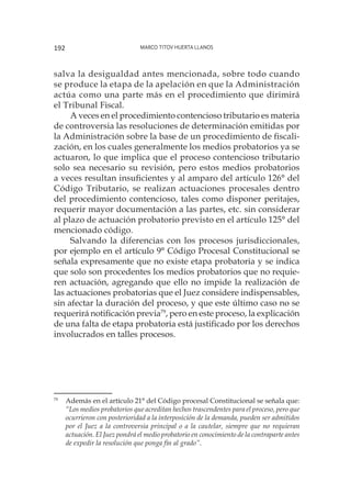 Marco Titov Huerta Llanos192
salva la desigualdad antes mencionada, sobre todo cuando
se produce la etapa de la apelación en que la Administración
actúa como una parte más en el procedimiento que dirimirá
el Tribunal Fiscal.
A veces en el procedimiento contencioso tributario es materia
de controversia las resoluciones de determinación emitidas por
la Administración sobre la base de un procedimiento de fiscali-
zación, en los cuales generalmente los medios probatorios ya se
actuaron, lo que implica que el proceso contencioso tributario
solo sea necesario su revisión, pero estos medios probatorios
a veces resultan insuficientes y al amparo del artículo 126° del
Código Tributario, se realizan actuaciones procesales dentro
del procedimiento contencioso, tales como disponer peritajes,
requerir mayor documentación a las partes, etc. sin considerar
al plazo de actuación probatorio previsto en el artículo 125° del
mencionado código.
Salvando la diferencias con los procesos jurisdiccionales,
por ejemplo en el artículo 9° Código Procesal Constitucional se
señala expresamente que no existe etapa probatoria y se indica
que solo son procedentes los medios probatorios que no requie-
ren actuación, agregando que ello no impide la realización de
las actuaciones probatorias que el Juez considere indispensables,
sin afectar la duración del proceso, y que este último caso no se
requerirá notificación previa79
, pero en este proceso, la explicación
de una falta de etapa probatoria está justificado por los derechos
involucrados en talles procesos.
79
	 Además en el artículo 21° del Código procesal Constitucional se señala que:
“Los medios probatorios que acreditan hechos trascendentes para el proceso, pero que
ocurrieron con posterioridad a la interposición de la demanda, pueden ser admitidos
por el Juez a la controversia principal o a la cautelar, siempre que no requieran
actuación. El Juez pondrá el medio probatorio en conocimiento de la contraparte antes
de expedir la resolución que ponga fin al grado”.
 