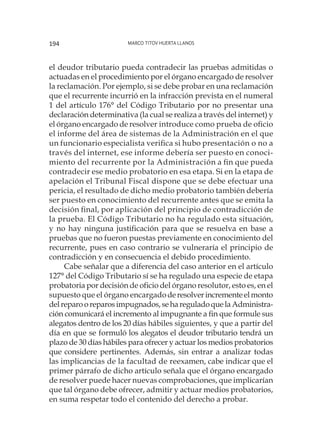 Marco Titov Huerta Llanos194
el deudor tributario pueda contradecir las pruebas admitidas o
actuadas en el procedimiento por el órgano encargado de resolver
la reclamación. Por ejemplo, si se debe probar en una reclamación
que el recurrente incurrió en la infracción prevista en el numeral
1 del artículo 176° del Código Tributario por no presentar una
declaración determinativa (la cual se realiza a través del internet) y
el órgano encargado de resolver introduce como prueba de oficio
el informe del área de sistemas de la Administración en el que
un funcionario especialista verifica si hubo presentación o no a
través del internet, ese informe debería ser puesto en conoci-
miento del recurrente por la Administración a fin que pueda
contradecir ese medio probatorio en esa etapa. Si en la etapa de
apelación el Tribunal Fiscal dispone que se debe efectuar una
pericia, el resultado de dicho medio probatorio también debería
ser puesto en conocimiento del recurrente antes que se emita la
decisión final, por aplicación del principio de contradicción de
la prueba. El Código Tributario no ha regulado esta situación,
y no hay ninguna justificación para que se resuelva en base a
pruebas que no fueron puestas previamente en conocimiento del
recurrente, pues en caso contrario se vulneraría el principio de
contradicción y en consecuencia el debido procedimiento.
Cabe señalar que a diferencia del caso anterior en el artículo
127° del Código Tributario sí se ha regulado una especie de etapa
probatoria por decisión de oficio del órgano resolutor, esto es, en el
supuesto que el órgano encargadoderesolverincrementeelmonto
delreparooreparosimpugnados,sehareguladoquelaAdministra-
ción comunicará el incremento al impugnante a fin que formule sus
alegatos dentro de los 20 días hábiles siguientes, y que a partir del
día en que se formuló los alegatos el deudor tributario tendrá un
plazo de 30 días hábiles para ofrecer y actuar los medios probatorios
que considere pertinentes. Además, sin entrar a analizar todas
las implicancias de la facultad de reexamen, cabe indicar que el
primer párrafo de dicho artículo señala que el órgano encargado
de resolver puede hacer nuevas comprobaciones, que implicarían
que tal órgano debe ofrecer, admitir y actuar medios probatorios,
en suma respetar todo el contenido del derecho a probar.
 