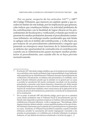 comentarios sobre las pruebas en el procedimiento contencioso tributario 195
Por su parte, respecto de los artículos 141°82
y 148°83
del Código Tributario, que merecen un capítulo aparte y que ex-
ceden los límites de este trabajo, por las implicancias que generan,
cabe indicar que constituyen límites a la actividad probatoria de
los contribuyentes con la finalidad de lograr eficacia en los pro-
cedimientos de fiscalización y verificación, evitando que recién se
presente los medios probatorios durante el procedimiento conten-
cioso tributario, sin embargo resulta cuestionable que este límite
se aplique solo en el ámbito del contribuyente, y si ello fuera así,
por tratarse de un procedimiento administrativo singular que
pretende no entorpecer otras funciones de la Administración,
se debería dar oportunidad de contradicción al contribuyente
cuando sea la Administración quien incorpore medios proba-
torios al procedimiento, aun cuando ello no se haya previsto
normativamente.
82
	 El artículo 141° del citado código establece que en la instancia de reclamación
no se admitirá como medio probatorio bajo responsabilidad, el que habiendo
sido requerido por la Administración Tributaria durante el procedimiento de
verificación o fiscalización, no hubiera sido presentado y/o exhibido, salvo
que el deudor tributario pruebe que la omisión no se generó por su causa
o acredite la cancelación del monto reclamado vinculado con las pruebas
presentadas o presente carta fianza bancaria o financiera por dicho monto
actualizada hasta por seis (6) meses o nueve (9) meses tratándose de la recla-
mación de resoluciones emitidas como consecuencia de la aplicación de las
normas de precios de transferencia, posteriores a la fecha de la interposición
de la reclamación.
83
	 Por su parte, el artículo 148° del referido código, prevé que no se admitirá
como medio probatorio ante el Tribunal Fiscal la documentación que ha-
biendo sido requerida en primera instancia no hubiera sido presentada y/o
exhibida por el deudor tributario. A ello se agrega que: “Sin embargo, dicho
órgano resolutor deberá admitir y actuar aquellas pruebas en las que el deu-
dor tributario demuestre que la omisión de su presentación no se generó por
su causa. Asimismo, el Tribunal Fiscal deberá aceptarlas cuando el deudor
tributario acredite la cancelación del monto impugnado vinculado a las
pruebas no presentadas y/o exhibidas por el deudor tributario en primera
instancia, el cual deberá encontrarse actualizado a la fecha de pago (…)”
 