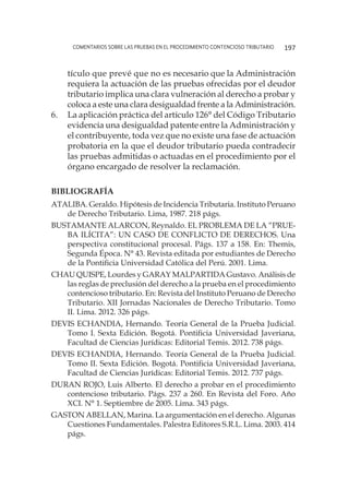 comentarios sobre las pruebas en el procedimiento contencioso tributario 197
tículo que prevé que no es necesario que la Administración
requiera la actuación de las pruebas ofrecidas por el deudor
tributario implica una clara vulneración al derecho a probar y
coloca a este una clara desigualdad frente a la Administración.
6.	 La aplicación práctica del artículo 126° del Código Tributario
evidencia una desigualdad patente entre la Administración y
el contribuyente, toda vez que no existe una fase de actuación
probatoria en la que el deudor tributario pueda contradecir
las pruebas admitidas o actuadas en el procedimiento por el
órgano encargado de resolver la reclamación.
Bibliografía
ATALIBA. Geraldo. Hipótesis de Incidencia Tributaria. Instituto Peruano
de Derecho Tributario. Lima, 1987. 218 págs.
BUSTAMANTE ALARCON, Reynaldo. EL PROBLEMA DE LA “PRUE-
BA ILÍCITA”: UN CASO DE CONFLICTO DE DERECHOS. Una
perspectiva constitucional procesal. Págs. 137 a 158. En: Themis,
Segunda Época. N° 43. Revista editada por estudiantes de Derecho
de la Pontificia Universidad Católica del Perú. 2001. Lima.
CHAU QUISPE, Lourdes y GARAY MALPARTIDA Gustavo. Análisis de
las reglas de preclusión del derecho a la prueba en el procedimiento
contencioso tributario. En: Revista del Instituto Peruano de Derecho
Tributario. XII Jornadas Nacionales de Derecho Tributario. Tomo
II. Lima. 2012. 326 págs.
DEVIS ECHANDIA, Hernando. Teoría General de la Prueba Judicial.
Tomo I. Sexta Edición. Bogotá. Pontificia Universidad Javeriana,
Facultad de Ciencias Jurídicas: Editorial Temis. 2012. 738 págs.
DEVIS ECHANDIA, Hernando. Teoría General de la Prueba Judicial.
Tomo II. Sexta Edición. Bogotá. Pontificia Universidad Javeriana,
Facultad de Ciencias Jurídicas: Editorial Temis. 2012. 737 págs.
DURAN ROJO, Luis Alberto. El derecho a probar en el procedimiento
contencioso tributario. Págs. 237 a 260. En Revista del Foro. Año
XCI. N° 1. Septiembre de 2005. Lima. 343 págs.
GASTON ABELLAN, Marina. La argumentación en el derecho. Algunas
Cuestiones Fundamentales. Palestra Editores S.R.L. Lima. 2003. 414
págs.
 
