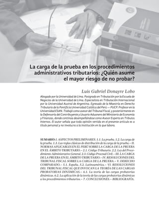199
La carga de la prueba en los procedimientos
administrativos tributarios: ¿Quién asume
el mayor riesgo de no probar?
Luis Gabriel Donayre Lobo
Abogado por la Universidad de Lima. Postgrado en Tributación por la Escuela de
Negocios de la Universidad de Lima. Especialista en Tributación Internacional
por la Universidad Austral de Argentina. Egresado de la Maestría en Derecho
Tributario de la Pontificia Universidad Católica del Perú — PUCP. Profesor en la
UniversidadESAN.TrabajócomoasesordelTribunalFiscal,yposteriormenteen
la Defensoría del Contribuyente y Usuario Aduanero del Ministerio de Economía
y Finanzas, donde continúa desempeñándose como Asesor Experto en Tributos
Internos. El autor señala que toda opinión vertida en el presente artículo es a
título personal y no involucra a la institución en la que labora.
SUMARIO: I. Aspectos preliminares. 1.1. La prueba. 1.2. La carga de
la prueba. 1.3. Las reglas clásicas de distribución de la carga de la prueba.– II.
Normas aplicables en el Perú sobre la carga de la prueba
en el ámbito tributario.– 2.1. Código Tributario. 2.2. Ley del Proce-
dimiento Administrativo General. 2.3. Código Procesal Civil.– III. La carga
delapruebaenelámbitotributario.–IV.Resolucionesdel
Tribunal Fiscal sobre la carga de la prueba.– V. Derecho
comparado.– 5.1. España. 5.2. Latinoamérica.– VI. Resoluciones
del Tribunal Fiscal que invocan la teoría de las cargas
probatorias dinámicas.– 6.1. La teoría de las cargas probatorias
dinámicas. 6.2. La aplicación de la teoría de las cargas probatorias dinámicas
a los procedimientos tributarios.– 7. Conclusiones.– bibliografía.
 