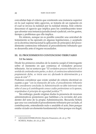 Ruben Oscar Asorey20
convalidan bajo el criterio que existiendo una instancia superior
en la cual superar tales agravios, se trataría de un supuesto en
el cual se invoca la nulidad por la nulidad misma. Este criterio
desconoce el agravio que implica para los contribuyentes tener
que afrontar una instancia jurisdiccional o judicial, con los gastos,
tiempo y problemas que ello implica.
En síntesis, aunque no es posible concebir una unicidad de
tratamiento se ha operado en algunas legislaciones, y aceptado
en la doctrina internacional la aplicación de principios del proce-
dimiento contencioso tributario al procedimiento tributario que
se desarrolla ante el órgano recaudador.
III.	 el procedimiento contencioso tributario
3.1 Su inicio
Desde los primeros estudios de la materia surgió el interrogante
sobre el momento en que comienza el verdadero proceso
tributario. Así se sostuvo que “El verdadero proceso tributario en el
sentido de contienda entre partes, es decir, el contencioso administrativo
propiamente dicho, se inicia una vez efectuada la determinación y a
causa de ésta”.22
Podemos considerar que existe unidad de criterio doctrinal en
cuanto a que “con la emanación del acto, el procedimiento tributario
debe considerarse concluido; la Administración no debe intervenir más
sobre el caso y el contribuyente conoce cuáles pretensiones se le oponen,
respetándose el principio de seguridad jurídica.”23
.
Sin embargo, puede originar dudas la presencia de recursos
administrativos posteriores que habilitan a la revisión del acto
dentro del seno de la propia Administración. Recuerda Schick
que una vez concluido el procedimiento tributario por un lado, el
contribuyente, entendiendo nulo o anulable el acto, bien porque
estaba viciado un elemento fundamental o bien porque era ilegal,
22
	 GIULIANI FONRGOUGE, Derecho Financiero, ob. cit. p. 752
23
	 SCHICK, Walter, ob. cit. p. 293.
 