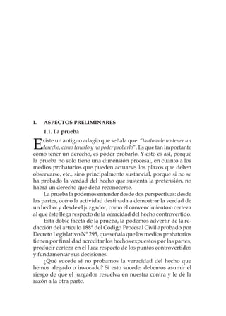 I.	Aspectos preliminares
1.1. La prueba
Existe un antiguo adagio que señala que: “tanto vale no tener un
derecho, como tenerlo y no poder probarlo”. Es que tan importante
como tener un derecho, es poder probarlo. Y esto es así, porque
la prueba no solo tiene una dimensión procesal, en cuanto a los
medios probatorios que pueden actuarse, los plazos que deben
observarse, etc., sino principalmente sustancial, porque si no se
ha probado la verdad del hecho que sustenta la pretensión, no
habrá un derecho que deba reconocerse.
La prueba la podemos entender desde dos perspectivas: desde
las partes, como la actividad destinada a demostrar la verdad de
un hecho; y desde el juzgador, como el convencimiento o certeza
al que éste llega respecto de la veracidad del hecho controvertido.
Esta doble faceta de la prueba, la podemos advertir de la re-
dacción del artículo 188° del Código Procesal Civil aprobado por
Decreto Legislativo N° 295, que señala que los medios probatorios
tienen por finalidad acreditar los hechos expuestos por las partes,
producir certeza en el Juez respecto de los puntos controvertidos
y fundamentar sus decisiones.
¿Qué sucede si no probamos la veracidad del hecho que
hemos alegado o invocado? Si esto sucede, debemos asumir el
riesgo de que el juzgador resuelva en nuestra contra y le dé la
razón a la otra parte.
 