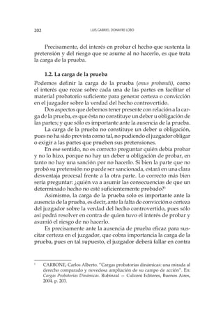 Luis Gabriel Donayre Lobo202
Precisamente, del interés en probar el hecho que sustenta la
pretensión y del riesgo que se asume al no hacerlo, es que trata
la carga de la prueba.
1.2. La carga de la prueba
Podemos definir la carga de la prueba (onus probandi), como
el interés que recae sobre cada una de las partes en facilitar el
material probatorio suficiente para generar certeza o convicción
en el juzgador sobre la verdad del hecho controvertido.
Dos aspectos que debemos tener presente con relación a la car-
ga de la prueba, es que ésta no constituye un deber u obligación de
las partes; y que sólo es importante ante la ausencia de la prueba.
La carga de la prueba no constituye un deber u obligación,
pues no ha sido prevista como tal, no pudiendo el juzgador obligar
o exigir a las partes que prueben sus pretensiones.
En ese sentido, no es correcto preguntar quién debía probar
y no lo hizo, porque no hay un deber u obligación de probar, en
tanto no hay una sanción por no hacerlo. Si bien la parte que no
probó su pretensión no puede ser sancionada, estará en una clara
desventaja procesal frente a la otra parte. Lo correcto más bien
sería preguntar: ¿quién va a asumir las consecuencias de que un
determinado hecho no esté suficientemente probado?1
Asimismo, la carga de la prueba solo es importante ante la
ausencia de la prueba, es decir, ante la falta de convicción o certeza
del juzgador sobre la verdad del hecho controvertido, pues sólo
así podrá resolver en contra de quien tuvo el interés de probar y
asumió el riesgo de no hacerlo.
Es precisamente ante la ausencia de prueba eficaz para sus-
citar certeza en el juzgador, que cobra importancia la carga de la
prueba, pues en tal supuesto, el juzgador deberá fallar en contra
1
	 CARBONE, Carlos Alberto. “Cargas probatorias dinámicas: una mirada al
derecho comparado y novedosa ampliación de su campo de acción”. En:
Cargas Probatorias Dinámicas. Rubinzal — Culzoni Editores, Buenos Aires,
2004. p. 203.
 
