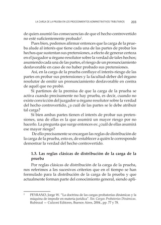 La carga de la prueba en los procedimientos administrativos tributarios 203
de quien asumió las consecuencias de que el hecho controvertido
no esté suficientemente probado2
.
Pues bien, podemos afirmar entonces que la carga de la prue-
ba alude al interés que tiene cada una de las partes de probar los
hechos que sustentan sus pretensiones, a efecto de generar certeza
en el juzgador u órgano resolutor sobre la verdad de tales hechos;
asumiendo cada una de las partes, el riesgo de un pronunciamiento
desfavorable en caso de no haber probado sus pretensiones.
Así, en la carga de la prueba confluye el interés-riesgo de las
partes en probar sus pretensiones y la facultad-deber del órgano
resolutor de emitir un pronunciamiento desfavorable en contra
de aquél que no probó.
Si partimos de la premisa de que la carga de la prueba se
activa cuando precisamente no hay prueba, es decir, cuando no
existe convicción del juzgador u órgano resolutor sobre la verdad
del hecho controvertido, ¿a cuál de las partes se le debe atribuir
tal carga?
Si bien ambas partes tienen el interés de probar sus preten-
siones, una de ellas es la que asumirá un mayor riesgo por no
hacerlo. La pregunta que surge entonces es: ¿cuál de ellas asumirá
ese mayor riesgo?
De ello precisamente se encargan las reglas de distribución de
la carga de la prueba, esto es, de establecer a quién le corresponde
demostrar la verdad del hecho controvertido.
1.3. Las reglas clásicas de distribución de la carga de la
prueba
Por reglas clásicas de distribución de la carga de la prueba,
nos referimos a los sucesivos criterios que en el tiempo se han
formulado para la distribución de la carga de la prueba y que
actualmente forman parte del conocimiento general, siendo apli-
2
	 PEYRANO, Jorge W. “La doctrina de las cargas probatorias dinámicas y la
máquina de impedir en materia jurídica”. En: Cargas Probatorias Dinámicas.
Rubinzal — Culzoni Editores, Buenos Aires, 2004., pp. 77 y 78.
 