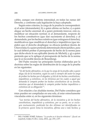 Luis Gabriel Donayre Lobo204
cables, aunque con distinta intensidad, en todas las ramas del
Derecho, y conforme cada legislación la haya adoptado.
Según estos criterios, la carga de la prueba le corresponderá:
a) al actor (demandante); b) a quien afirma un hecho; c) a quien
alegue un hecho anormal; d) a quien pretenda innovar, esto es,
modificar un situación normal; e) al demandante, respecto de
los hechos constitutivos (que dan nacimiento al derecho); y al
demandado, por los hechos extintivos (que extinguen el derecho),
modificativos (que modifican el derecho) e impeditivos (que im-
piden que el derecho despliegue su eficacia jurídica) (teoría de
Chiovenda); f) a quien pretenda determinado efecto jurídico, para
lo cual deberá probar el presupuesto de hecho de la norma para
que dicho efecto le sea aplicable (teoría de Micheli); y g) a quien
pretenda que se le aplique el presupuesto de hecho de la norma
que le es favorable (teoría de Rosenberg).
Del Padre resume las principales teorías elaboradas por la
doctrina sobre las reglas de distribución de la carga de la prueba
en las siguientes:
“(i) del hecho afirmativo, en la que la carga de la prueba cabe a quien
alega; (ii) de la iniciativa, según la cual es siempre del autor la carga
de probar los hechos por él alegados; y (iii) de los hechos constitutivos,
impeditivos y extintivos, en los términos por los cuales a aquel que
demanda le compete probar los hechos constitutivos de su derecho,
mientras que al demandado le compete probar hechos impeditivos o
extintivos de su obligación”3
.
Con relación a las aludidas teorías, Del Padre considera que
éstas pueden ser compiladas en una sola, al estar estrechamente
vinculadas entre sí, en los siguientes términos:
“Las teorías del hecho afirmativo, de la iniciativa y de los hechos
constitutivos, impeditivos y extintivos, por su parte, no se exclu-
yen mutuamente, pudiendo las dos últimas ser identificadas en
la primera: quien toma la iniciativa, afirma uno o más hechos; y
3
	 DEL PADRE TOMÉ, Fabiana. “La prueba en el derecho tributario”. (2a.ed. en
español), Grijley E.I.R.L. Lima, 2012., pp. 276 y 277.
 