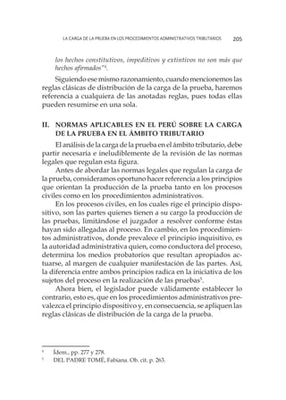 La carga de la prueba en los procedimientos administrativos tributarios 205
los hechos constitutivos, impeditivos y extintivos no son más que
hechos afirmados”4
.
Siguiendo ese mismo razonamiento, cuando mencionemos las
reglas clásicas de distribución de la carga de la prueba, haremos
referencia a cualquiera de las anotadas reglas, pues todas ellas
pueden resumirse en una sola.
II.	 Normas aplicables en el Perú sobre la carga
de la prueba en el ámbito tributario
El análisis de la carga de la prueba en el ámbito tributario, debe
partir necesaria e ineludiblemente de la revisión de las normas
legales que regulan esta figura.
Antes de abordar las normas legales que regulan la carga de
la prueba, consideramos oportuno hacer referencia a los principios
que orientan la producción de la prueba tanto en los procesos
civiles como en los procedimientos administrativos.
En los procesos civiles, en los cuales rige el principio dispo-
sitivo, son las partes quienes tienen a su cargo la producción de
las pruebas, limitándose el juzgador a resolver conforme éstas
hayan sido allegadas al proceso. En cambio, en los procedimien-
tos administrativos, donde prevalece el principio inquisitivo, es
la autoridad administrativa quien, como conductora del proceso,
determina los medios probatorios que resultan apropiados ac-
tuarse, al margen de cualquier manifestación de las partes. Así,
la diferencia entre ambos principios radica en la iniciativa de los
sujetos del proceso en la realización de las pruebas5
.
Ahora bien, el legislador puede válidamente establecer lo
contrario, esto es, que en los procedimientos administrativos pre-
valezca el principio dispositivo y, en consecuencia, se apliquen las
reglas clásicas de distribución de la carga de la prueba.
4
	 Ídem., pp. 277 y 278.
5
	 DEL PADRE TOMÉ, Fabiana. Ob. cit. p. 263.
 