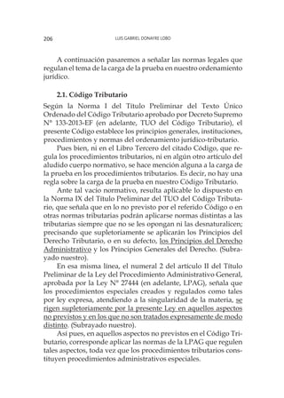 Luis Gabriel Donayre Lobo206
A continuación pasaremos a señalar las normas legales que
regulan el tema de la carga de la prueba en nuestro ordenamiento
jurídico.
2.1. Código Tributario
Según la Norma I del Título Preliminar del Texto Único
Ordenado del Código Tributario aprobado por Decreto Supremo
N° 133-2013-EF (en adelante, TUO del Código Tributario), el
presente Código establece los principios generales, instituciones,
procedimientos y normas del ordenamiento jurídico-tributario.
Pues bien, ni en el Libro Tercero del citado Código, que re-
gula los procedimientos tributarios, ni en algún otro artículo del
aludido cuerpo normativo, se hace mención alguna a la carga de
la prueba en los procedimientos tributarios. Es decir, no hay una
regla sobre la carga de la prueba en nuestro Código Tributario.
Ante tal vacío normativo, resulta aplicable lo dispuesto en
la Norma IX del Título Preliminar del TUO del Código Tributa-
rio, que señala que en lo no previsto por el referido Código o en
otras normas tributarias podrán aplicarse normas distintas a las
tributarias siempre que no se les opongan ni las desnaturalicen;
precisando que supletoriamente se aplicarán los Principios del
Derecho Tributario, o en su defecto, los Principios del Derecho
Administrativo y los Principios Generales del Derecho. (Subra-
yado nuestro).
En esa misma línea, el numeral 2 del artículo II del Título
Preliminar de la Ley del Procedimiento Administrativo General,
aprobada por la Ley N° 27444 (en adelante, LPAG), señala que
los procedimientos especiales creados y regulados como tales
por ley expresa, atendiendo a la singularidad de la materia, se
rigen supletoriamente por la presente Ley en aquellos aspectos
no previstos y en los que no son tratados expresamente de modo
distinto. (Subrayado nuestro).
Así pues, en aquellos aspectos no previstos en el Código Tri-
butario, corresponde aplicar las normas de la LPAG que regulen
tales aspectos, toda vez que los procedimientos tributarios cons-
tituyen procedimientos administrativos especiales.
 