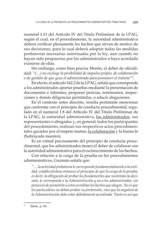 La carga de la prueba en los procedimientos administrativos tributarios 209
numeral 1.11 del Artículo IV del Título Preliminar de la LPAG,
según el cual, en el procedimiento, la autoridad administrativa
deberá verificar plenamente los hechos que sirven de motivo de
sus decisiones, para lo cual deberá adoptar todas las medidas
probatorias necesarias autorizadas por la ley, aun cuando no
hayan sido propuestas por los administrados o haya acordado
eximirse de ellas.
Sin embargo, como bien precisa Morón, el deber de oficiali-
dad: “(…) no excluye la posibilidad de impulso propio, de colaboración
o de gestión de que goza el administrado para promover el trámite”9
.
En efecto, el artículo 162.2 de la LPAG, señala que corresponde
a los administrados aportar pruebas mediante la presentación de
documentos e informes, proponer pericias, testimonios, inspec-
ciones y demás diligencias permitidas, o aducir alegaciones.
En el contexto antes descrito, resulta pertinente mencionar
que conforme con el principio de conducta procedimental, regu-
lado en el numeral 1.8 del Artículo IV del Título Preliminar de
la LPAG, la autoridad administrativa, los administrados, sus
representantes o abogados y, en general, todos los participantes
del procedimiento, realizan sus respectivos actos procedimen-
tales guiados por el respeto mutuo, la colaboración y la buena fe
(Subrayado nuestro).
Es en virtud precisamente del principio de conducta proce-
dimental, que los administrados tienen el deber de colaborar con
la autoridad administrativa para el esclarecimiento de los hechos.
Con relación a la carga de la prueba en los procedimientos
administrativos, Guzmán señala que:
“… la actividad probatoria le corresponde fundamentalmente a la enti-
dad, estableciéndose entonces el principio de que la carga de la prueba,
es decir, la obligación de probar los fundamentos que sustentan la deci-
sión, le corresponde a la Administración y no a los administrados, sin
perjuicio de permitirle a estos acreditar los hechos que alegan. No es que
los particulares no deban probar su pretensión, sino que la negativa de
la Administración debe estar debidamente acreditada. Tanto es así que
9
	 Ídem. p. 69.
 