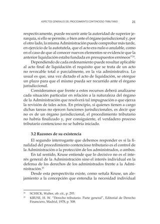 Aspectos generales del procedimiento contencioso tributario 21
respectivamente, puede recurrir ante la autoridad de superior je-
rarquía, si ello se permite, o bien ante el órgano jurisdiccional y, por
el otro lado, la misma Administración puede comprobar más tarde,
en ejercicio de la autotutela, que el acto era nulo o anulable, como
en el caso de que al conocer nuevos elementos se evidencie que la
anterior liquidación estaba fundada en presupuestos erróneos”24
.
Dependiendo de cada ordenamiento puede resultar aplicable
al acto final de liquidación el requisito que se trata de un acto
no revocable total o parcialmente, en la vía administrativa. Lo
usual es que, una vez dictado el acto de liquidación, se otorgue
un plazo para que el mismo pueda ser recurrido ante el órgano
jurisdiccional.
Consideramos que frente a estos recursos deberá analizarse
cada situación particular en relación a la naturaleza del órgano
de la Administración que resolverá tal impugnación o que ejerza
la revisión de tales actos. En principio, si quienes tienen a cargo
dichas tareas no ejercen funciones jurisdiccionales, es decir que
no es de un órgano jurisdiccional, el procedimiento tributario
no habría finalizado y, por consiguiente, el verdadero proceso
tributario contencioso no se habría iniciado.
3.2 Razones de su existencia
El segundo interrogante que debemos responder es si la fi-
nalidad del procedimiento contencioso tributario es el control de
la Administración o la protección de los administrados, o ambos.
En tal sentido, Kruse entiende que lo decisivo no es el inte-
rés general de la Administración sino el interés individual en la
defensa de los derechos de los administrados frente a la Admi-
nistración.25
Desde esta perspectivita existe, como señala Kruse, un ale-
jamiento a la concepción que entendía la necesidad individual
24
	 SCHICK, Walter, ob. cit., p. 293.
25
	 KRUSE, H. W. “Derecho tributario. Parte general”, Editorial de Derecho
Financiero, Madrid, 1978, p. 508.
 