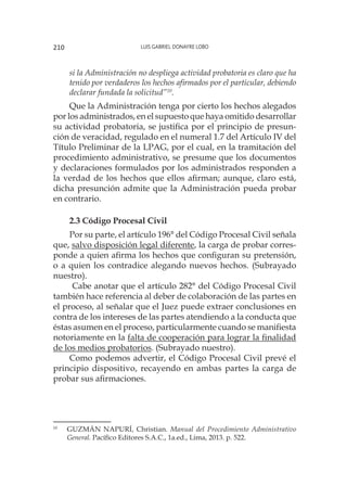 Luis Gabriel Donayre Lobo210
si la Administración no despliega actividad probatoria es claro que ha
tenido por verdaderos los hechos afirmados por el particular, debiendo
declarar fundada la solicitud”10
.
Que la Administración tenga por cierto los hechos alegados
por los administrados, en el supuesto que haya omitido desarrollar
su actividad probatoria, se justifica por el principio de presun-
ción de veracidad, regulado en el numeral 1.7 del Artículo IV del
Título Preliminar de la LPAG, por el cual, en la tramitación del
procedimiento administrativo, se presume que los documentos
y declaraciones formulados por los administrados responden a
la verdad de los hechos que ellos afirman; aunque, claro está,
dicha presunción admite que la Administración pueda probar
en contrario.
2.3 Código Procesal Civil
Por su parte, el artículo 196° del Código Procesal Civil señala
que, salvo disposición legal diferente, la carga de probar corres-
ponde a quien afirma los hechos que configuran su pretensión,
o a quien los contradice alegando nuevos hechos. (Subrayado
nuestro).
Cabe anotar que el artículo 282° del Código Procesal Civil
también hace referencia al deber de colaboración de las partes en
el proceso, al señalar que el Juez puede extraer conclusiones en
contra de los intereses de las partes atendiendo a la conducta que
éstas asumen en el proceso, particularmente cuando se manifiesta
notoriamente en la falta de cooperación para lograr la finalidad
de los medios probatorios. (Subrayado nuestro).
Como podemos advertir, el Código Procesal Civil prevé el
principio dispositivo, recayendo en ambas partes la carga de
probar sus afirmaciones.
10
	 GUZMÁN NAPURÍ, Christian. Manual del Procedimiento Administrativo
General. Pacífico Editores S.A.C., 1a.ed., Lima, 2013. p. 522.
 