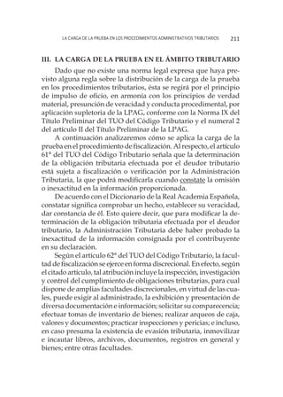 La carga de la prueba en los procedimientos administrativos tributarios 211
III.	La carga de la prueba en el ámbito tributario
Dado que no existe una norma legal expresa que haya pre-
visto alguna regla sobre la distribución de la carga de la prueba
en los procedimientos tributarios, ésta se regirá por el principio
de impulso de oficio, en armonía con los principios de verdad
material, presunción de veracidad y conducta procedimental, por
aplicación supletoria de la LPAG, conforme con la Norma IX del
Título Preliminar del TUO del Código Tributario y el numeral 2
del artículo II del Título Preliminar de la LPAG.
A continuación analizaremos cómo se aplica la carga de la
prueba en el procedimiento de fiscalización. Al respecto, el artículo
61° del TUO del Código Tributario señala que la determinación
de la obligación tributaria efectuada por el deudor tributario
está sujeta a fiscalización o verificación por la Administración
Tributaria, la que podrá modificarla cuando constate la omisión
o inexactitud en la información proporcionada.
De acuerdo con el Diccionario de la Real Academia Española,
constatar significa comprobar un hecho, establecer su veracidad,
dar constancia de él. Esto quiere decir, que para modificar la de-
terminación de la obligación tributaria efectuada por el deudor
tributario, la Administración Tributaria debe haber probado la
inexactitud de la información consignada por el contribuyente
en su declaración.
Según el artículo 62° del TUO del Código Tributario, la facul-
tad de fiscalización se ejerce en forma discrecional. En efecto, según
el citado artículo, tal atribución incluye la inspección, investigación
y control del cumplimiento de obligaciones tributarias, para cual
dispone de amplias facultades discrecionales, en virtud de las cua-
les, puede exigir al administrado, la exhibición y presentación de
diversa documentación e información; solicitar su comparecencia;
efectuar tomas de inventario de bienes; realizar arqueos de caja,
valores y documentos; practicar inspecciones y pericias; e incluso,
en caso presuma la existencia de evasión tributaria, inmovilizar
e incautar libros, archivos, documentos, registros en general y
bienes; entre otras facultades.
 