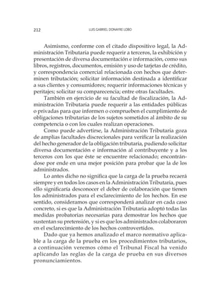 Luis Gabriel Donayre Lobo212
Asimismo, conforme con el citado dispositivo legal, la Ad-
ministración Tributaria puede requerir a terceros, la exhibición y
presentación de diversa documentación e información, como sus
libros, registros, documentos, emisión y uso de tarjetas de crédito,
y correspondencia comercial relacionada con hechos que deter-
minen tributación; solicitar información destinada a identificar
a sus clientes y consumidores; requerir informaciones técnicas y
peritajes; solicitar su comparecencia; entre otras facultades.
También en ejercicio de su facultad de fiscalización, la Ad-
ministración Tributaria puede requerir a las entidades públicas
o privadas para que informen o comprueben el cumplimiento de
obligaciones tributarias de los sujetos sometidos al ámbito de su
competencia o con los cuales realizan operaciones.
Como puede advertirse, la Administración Tributaria goza
de amplias facultades discrecionales para verificar la realización
del hecho generador de la obligación tributaria, pudiendo solicitar
diversa documentación e información al contribuyente y a los
terceros con los que éste se encuentre relacionado; encontrán-
dose por ende en una mejor posición para probar que la de los
administrados.
Lo antes dicho no significa que la carga de la prueba recaerá
siempre y en todos los casos en la Administración Tributaria, pues
ello significaría desconocer el deber de colaboración que tienen
los administrados para el esclarecimiento de los hechos. En ese
sentido, consideramos que corresponderá analizar en cada caso
concreto, si es que la Administración Tributaria adoptó todas las
medidas probatorias necesarias para demostrar los hechos que
sustentan su pretensión, y si es que los administrados colaboraron
en el esclarecimiento de los hechos controvertidos.
Dado que ya hemos analizado el marco normativo aplica-
ble a la carga de la prueba en los procedimientos tributarios,
a continuación veremos cómo el Tribunal Fiscal ha venido
aplicando las reglas de la carga de prueba en sus diversos
pronunciamientos.
 