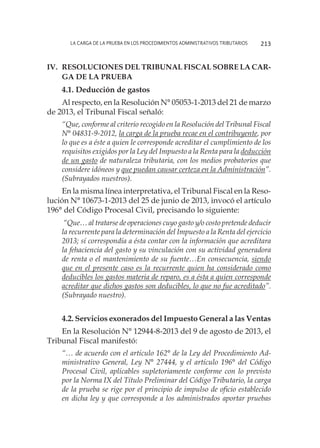 La carga de la prueba en los procedimientos administrativos tributarios 213
IV.	Resoluciones del Tribunal Fiscal sobre la car-
ga de la prueba
4.1. Deducción de gastos
Al respecto, en la Resolución N° 05053-1-2013 del 21 de marzo
de 2013, el Tribunal Fiscal señaló:
“Que, conforme al criterio recogido en la Resolución del Tribunal Fiscal
N° 04831-9-2012, la carga de la prueba recae en el contribuyente, por
lo que es a éste a quien le corresponde acreditar el cumplimiento de los
requisitos exigidos por la Ley del Impuesto a la Renta para la deducción
de un gasto de naturaleza tributaria, con los medios probatorios que
considere idóneos y que puedan causar certeza en la Administración”.
(Subrayados nuestros).
En la misma línea interpretativa, el Tribunal Fiscal en la Reso-
lución N° 10673-1-2013 del 25 de junio de 2013, invocó el artículo
196° del Código Procesal Civil, precisando lo siguiente:
“Que… al tratarse de operaciones cuyo gasto y/o costo pretende deducir
la recurrente para la determinación del Impuesto a la Renta del ejercicio
2013; sí correspondía a ésta contar con la información que acreditara
la fehaciencia del gasto y su vinculación con su actividad generadora
de renta o el mantenimiento de su fuente…En consecuencia, siendo
que en el presente caso es la recurrente quien ha considerado como
deducibles los gastos materia de reparo, es a ésta a quien corresponde
acreditar que dichos gastos son deducibles, lo que no fue acreditado”.
(Subrayado nuestro).
4.2. Servicios exonerados del Impuesto General a las Ventas
En la Resolución N° 12944-8-2013 del 9 de agosto de 2013, el
Tribunal Fiscal manifestó:
“… de acuerdo con el artículo 162° de la Ley del Procedimiento Ad-
ministrativo General, Ley N° 27444, y el artículo 196° del Código
Procesal Civil, aplicables supletoriamente conforme con lo previsto
por la Norma IX del Título Preliminar del Código Tributario, la carga
de la prueba se rige por el principio de impulso de oficio establecido
en dicha ley y que corresponde a los administrados aportar pruebas
 