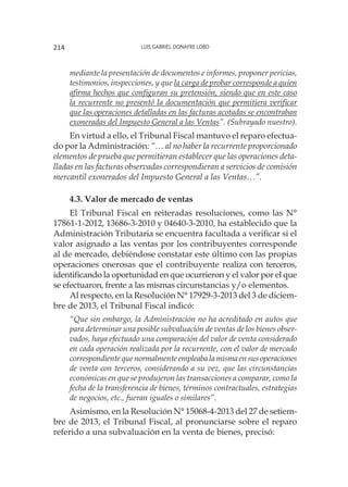 Luis Gabriel Donayre Lobo214
mediante la presentación de documentos e informes, proponer pericias,
testimonios, inspecciones, y que la carga de probar corresponde a quien
afirma hechos que configuran su pretensión, siendo que en este caso
la recurrente no presentó la documentación que permitiera verificar
que las operaciones detalladas en las facturas acotadas se encontraban
exoneradas del Impuesto General a las Ventas”. (Subrayado nuestro).
En virtud a ello, el Tribunal Fiscal mantuvo el reparo efectua-
do por la Administración: “… al no haber la recurrente proporcionado
elementos de prueba que permitieran establecer que las operaciones deta-
lladas en las facturas observadas correspondieran a servicios de comisión
mercantil exonerados del Impuesto General a las Ventas…”.
4.3. Valor de mercado de ventas
El Tribunal Fiscal en reiteradas resoluciones, como las N°
17861-1-2012, 13686-3-2010 y 04640-3-2010, ha establecido que la
Administración Tributaria se encuentra facultada a verificar si el
valor asignado a las ventas por los contribuyentes corresponde
al de mercado, debiéndose constatar este último con las propias
operaciones onerosas que el contribuyente realiza con terceros,
identificando la oportunidad en que ocurrieron y el valor por el que
se efectuaron, frente a las mismas circunstancias y/o elementos.
Al respecto, en la Resolución N° 17929-3-2013 del 3 de diciem-
bre de 2013, el Tribunal Fiscal indicó:
“Que sin embargo, la Administración no ha acreditado en autos que
para determinar una posible subvaluación de ventas de los bienes obser-
vados, haya efectuado una comparación del valor de venta considerado
en cada operación realizada por la recurrente, con el valor de mercado
correspondiente que normalmente empleaba la misma en sus operaciones
de venta con terceros, considerando a su vez, que las circunstancias
económicas en que se produjeron las transacciones a comparar, como la
fecha de la transferencia de bienes, términos contractuales, estrategias
de negocios, etc., fueran iguales o similares”.
Asimismo, en la Resolución N° 15068-4-2013 del 27 de setiem-
bre de 2013, el Tribunal Fiscal, al pronunciarse sobre el reparo
referido a una subvaluación en la venta de bienes, precisó:
 
