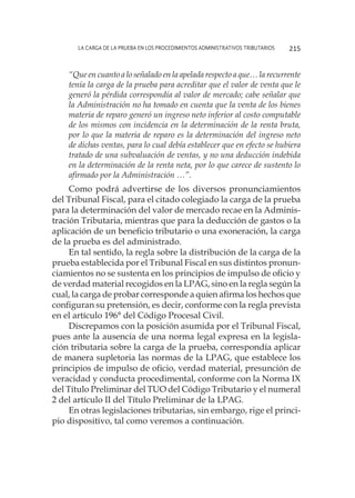 La carga de la prueba en los procedimientos administrativos tributarios 215
“Que en cuanto a lo señalado en la apelada respecto a que… la recurrente
tenía la carga de la prueba para acreditar que el valor de venta que le
generó la pérdida correspondía al valor de mercado; cabe señalar que
la Administración no ha tomado en cuenta que la venta de los bienes
materia de reparo generó un ingreso neto inferior al costo computable
de los mismos con incidencia en la determinación de la renta bruta,
por lo que la materia de reparo es la determinación del ingreso neto
de dichas ventas, para lo cual debía establecer que en efecto se hubiera
tratado de una subvaluación de ventas, y no una deducción indebida
en la determinación de la renta neta, por lo que carece de sustento lo
afirmado por la Administración …”.
Como podrá advertirse de los diversos pronunciamientos
del Tribunal Fiscal, para el citado colegiado la carga de la prueba
para la determinación del valor de mercado recae en la Adminis-
tración Tributaria, mientras que para la deducción de gastos o la
aplicación de un beneficio tributario o una exoneración, la carga
de la prueba es del administrado.
En tal sentido, la regla sobre la distribución de la carga de la
prueba establecida por el Tribunal Fiscal en sus distintos pronun-
ciamientos no se sustenta en los principios de impulso de oficio y
de verdad material recogidos en la LPAG, sino en la regla según la
cual, la carga de probar corresponde a quien afirma los hechos que
configuran su pretensión, es decir, conforme con la regla prevista
en el artículo 196° del Código Procesal Civil.
Discrepamos con la posición asumida por el Tribunal Fiscal,
pues ante la ausencia de una norma legal expresa en la legisla-
ción tributaria sobre la carga de la prueba, correspondía aplicar
de manera supletoria las normas de la LPAG, que establece los
principios de impulso de oficio, verdad material, presunción de
veracidad y conducta procedimental, conforme con la Norma IX
del Título Preliminar del TUO del Código Tributario y el numeral
2 del artículo II del Título Preliminar de la LPAG.
En otras legislaciones tributarias, sin embargo, rige el princi-
pio dispositivo, tal como veremos a continuación.
 