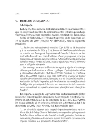 Luis Gabriel Donayre Lobo216
V.	Derecho comparado
5.1. España
La Ley 58/2003 General Tributaria señala en su artículo 105.1,
que en los procedimientos de aplicación de los tributos quien haga
valer su derecho deberá probar los hechos constitutivos del mismo.
Sobre el particular, el Tribunal Supremo en la Sentencia del
19 de marzo de 2007 (recurso N° 6169-2001), hizo la siguiente
precisión:
“… la doctrina más reciente de esta Sala (Cfr. SSTS de 11 de octubre
y 8 de noviembre de 2004 y 5 de febrero de 2007) ha señalado que,
en relación con la carga de la prueba en el Derecho tributario, se han
sostenido dos criterios. Uno de ellos es el que propugna el principio
inquisitivo, de manera que pesa sobre la Administración la función de
acreditar toda la verdad material, incluso aquello que resulte favorable
para el obligado tributario.
… Sin embargo, en nuestro Derecho ha regido y rige la otra concep-
ción que puede denominarse clásica regida por el principio dispositivo
y plasmada en el artículo 114 de la LGT/1963 (también en el artículo
105.1 LGT/2003), según la cual cada parte tiene la carga de probar
aquellas circunstancias que le favorecen; esto es, la Administración la
realización del hecho imponible y de los elementos de cuantificación de
la obligación, y el obligado tributario las circunstancias determinantes
de los supuestos de no sujeción, exenciones y bonificaciones o beneficios
fiscales”.
En España, la carga de la prueba para la deducción de gastos
recae en el contribuyente, tal como lo ha expresado el Tribunal Su-
premo en la Sentencia del 29 de setiembre de 2011 (RC 2073/2009),
en el que citando el criterio establecido en la Sentencia del 5 de
diciembre de 2002 (Rec. N° 501/00), ha señalado que:
“… en virtud del régimen de la carga de la prueba establecido en el ar-
tículo 114.1 de la Ley General Tributaria, corresponde a quien pretende
la deducción acreditar no sólo la existencia del gasto sino también su
naturaleza y finalidad, o, lo que es lo mismo, la conexión existente entre
el gasto realizado y la generación de rendimientos”.
 