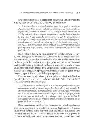 La carga de la prueba en los procedimientos administrativos tributarios 217
En el mismo sentido, el Tribunal Supremo en la Sentencia del
8 de octubre de 2012 (RC 5042/2010), ha precisado:
“… la jurisprudencia es abundantísima sobre la carga de la prueba en
el procedimiento de gestión tributaria, haciéndose eco e insistiendo en
el principio general del artículo 114 de la Ley General Tributaria de
1963 y entendiendo que supone normalmente que la Administración
ha de probar la existencia del hecho imponible y de los elementos que
sirvan para cuantificarlos y el particular los hechos que le beneficien,
como los constitutivos de exenciones y beneficios fiscales, los no suje-
tos, etc. …Así, por ejemplo, hemos señalado que, corresponde al sujeto
pasivo probar la efectividad y la necesidad de los gastos cuya deducción
pretende…”.
De otro lado, la Ley de Enjuiciamiento Civil española — Ley
1/2000, recoge en su artículo 217.7, la teoría de las cargas probato-
rias dinámicas, al señalar, con relación a las reglas de distribución
de la carga de la prueba, que el juzgador deberá tener presente
la disponibilidad y facilidad probatoria que corresponde a cada
una de las partes del litigio. Esta disposición, flexibiliza las reglas
clásicas de la carga de la prueba, y hace recaer ésta, en quien tenga
mayor disponibilidad o facilidad para probar.
En atención a esta teoría es que se explica el criterio establecido
por el Tribunal Supremo en la Sentencia del 17 de enero de 2012
(RC 2142/2010), al señalar que:
“… Si bien es cierto que la carga de la prueba corresponde en el caso que
examinamos al sujeto pasivo, no puede colocársele en una posición de
absoluta indefensión, cuando haciendo todos los esfuerzos probatorios
que están en su mano para acreditar lo que la Ley le exige que pruebe
en aras a ejercitar su derecho, sin embargo, no lo logra por virtud de
una actitud pasiva de los órganos administrativos que tienen en su
poder los datos necesarios…”.
De acuerdo con el análisis que hemos desarrollado, podemos
aseverar que, pese a no existir en nuestra legislación tributaria
una norma expresa como la prevista en el artículo 105.1 de la Ley
General Tributaria, el Tribunal Fiscal en sus distintos pronun-
ciamientos ha llegado a las mismas conclusiones que el Tribunal
 