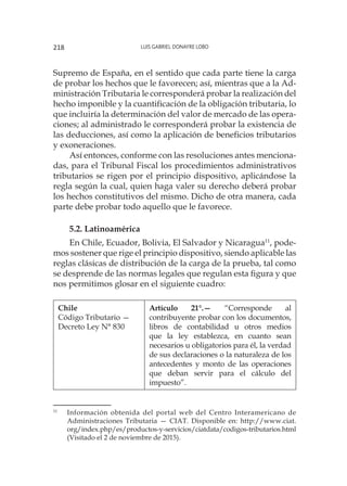 Luis Gabriel Donayre Lobo218
Supremo de España, en el sentido que cada parte tiene la carga
de probar los hechos que le favorecen; así, mientras que a la Ad-
ministración Tributaria le corresponderá probar la realización del
hecho imponible y la cuantificación de la obligación tributaria, lo
que incluiría la determinación del valor de mercado de las opera-
ciones; al administrado le corresponderá probar la existencia de
las deducciones, así como la aplicación de beneficios tributarios
y exoneraciones.
Así entonces, conforme con las resoluciones antes menciona-
das, para el Tribunal Fiscal los procedimientos administrativos
tributarios se rigen por el principio dispositivo, aplicándose la
regla según la cual, quien haga valer su derecho deberá probar
los hechos constitutivos del mismo. Dicho de otra manera, cada
parte debe probar todo aquello que le favorece.
5.2. Latinoamérica
En Chile, Ecuador, Bolivia, El Salvador y Nicaragua11
, pode-
mos sostener que rige el principio dispositivo, siendo aplicable las
reglas clásicas de distribución de la carga de la prueba, tal como
se desprende de las normas legales que regulan esta figura y que
nos permitimos glosar en el siguiente cuadro:
Chile
Código Tributario —
Decreto Ley N° 830
Artículo 21°.— “Corresponde al
contribuyente probar con los documentos,
libros de contabilidad u otros medios
que la ley establezca, en cuanto sean
necesarios u obligatorios para él, la verdad
de sus declaraciones o la naturaleza de los
antecedentes y monto de las operaciones
que deban servir para el cálculo del
impuesto”.
11
	 Información obtenida del portal web del Centro Interamericano de
Administraciones Tributaria — CIAT. Disponible en: http://www.ciat.
org/index.php/es/productos-y-servicios/ciatdata/codigos-tributarios.html
(Visitado el 2 de noviembre de 2015).
 