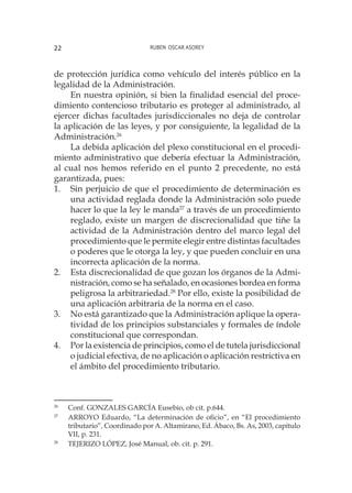 Ruben Oscar Asorey22
de protección jurídica como vehículo del interés público en la
legalidad de la Administración.
En nuestra opinión, si bien la finalidad esencial del proce-
dimiento contencioso tributario es proteger al administrado, al
ejercer dichas facultades jurisdiccionales no deja de controlar
la aplicación de las leyes, y por consiguiente, la legalidad de la
Administración.26
La debida aplicación del plexo constitucional en el procedi-
miento administrativo que debería efectuar la Administración,
al cual nos hemos referido en el punto 2 precedente, no está
garantizada, pues:
1.	 Sin perjuicio de que el procedimiento de determinación es
una actividad reglada donde la Administración solo puede
hacer lo que la ley le manda27
a través de un procedimiento
reglado, existe un margen de discrecionalidad que tiñe la
actividad de la Administración dentro del marco legal del
procedimiento que le permite elegir entre distintas facultades
o poderes que le otorga la ley, y que pueden concluir en una
incorrecta aplicación de la norma.
2.	 Esta discrecionalidad de que gozan los órganos de la Admi-
nistración, como se ha señalado, en ocasiones bordea en forma
peligrosa la arbitrariedad.28
Por ello, existe la posibilidad de
una aplicación arbitraria de la norma en el caso.
3.	 No está garantizado que la Administración aplique la opera-
tividad de los principios substanciales y formales de índole
constitucional que correspondan.
4.	 Por la existencia de principios, como el de tutela jurisdiccional
o judicial efectiva, de no aplicación o aplicación restrictiva en
el ámbito del procedimiento tributario.
26
	 Conf. GONZALES GARCÍA Eusebio, ob cit. p.644.
27
	 ARROYO Eduardo, “La determinación de oficio”, en “El procedimiento
tributario”, Coordinado por A. Altamirano, Ed. Ábaco, Bs. As, 2003, capítulo
VII, p. 231.
28
	 TEJERIZO LÓPEZ, José Manual, ob. cit. p. 291.
 