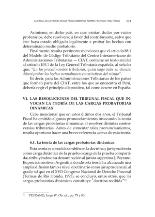 La carga de la prueba en los procedimientos administrativos tributarios 221
Asimismo, en dicho país, en caso existan dudas por vacíos
probatorios, debe resolverse a favor del contribuyente, salvo que
éste haya estado obligado legalmente a probar los hechos con
determinado medio probatorio.
Finalmente, resulta pertinente mencionar que el artículo 88.1
del Modelo de Código Tributario del Centro Interamericano de
Administraciones Tributarias — CIAT, contiene un texto similar
al artículo 105.1 de la Ley General Tributaria española, al señalar
que: “En los procedimientos tributarios, quien haga valer su derecho
deberá probar los hechos normalmente constitutivos del mismo”.
Es decir, para las Administraciones Tributarias de los países
que forman parte del CIAT, entre los que se encuentra el Perú,
debería regir el principio dispositivo, tal como ocurre en España.
VI. 	Las Resoluciones del Tribunal Fiscal que in-
vocan la teoría de las cargas probatorias
dinámicas
Cabe mencionar que en estos últimos dos años, el Tribunal
Fiscal ha emitido algunos pronunciamientos invocando la teoría
de las cargas probatorias dinámicas al resolver distintas contro-
versias tributarias. Antes de comentar tales pronunciamientos,
resulta oportuno hacer una breve referencia acerca de esta teoría.
6.1. La teoría de las cargas probatorias dinámicas
Esta teoría es conocida también en la doctrina y jurisprudencia
como carga dinámica de la prueba o carga de la prueba comparti-
da; atribuyéndose su denominación al jurista argentino J. Peyrano.
Es precisamente en Argentina donde esta teoría ha alcanzado una
amplia difusión tanto a nivel doctrinario como jurisprudencial, al
grado tal que en el XVII Congreso Nacional de Derecho Procesal
(Termas de Río Hondo, 1993), se concluyó, entre otros, que las
cargas probatorias dinámicas constituye “doctrina recibida”13
.
13
	 PEYRANO, Jorge W. Ob. cit., pp. 79 y 80.
 