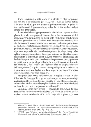 Luis Gabriel Donayre Lobo222
Cabe precisar que esta teoría se sustenta en el principio de
solidaridad o colaboración procesal, por el cual las partes deben
colaborar en el acopio del material probatorio a fin de generar
convicción en el órgano resolutor sobre la verdad de los hechos
alegados o invocados.
La teoría de las cargas probatorias dinámicas supone un des-
plazamiento del onus probandi de acuerdo con las circunstancias del
caso, recayendo en cabeza de quien esté en mejores condiciones
técnicas, profesionales o fácticas para producir las pruebas, más
allá de su condición de demandante o demandado o de que se trate
de hechos constitutivos, modificativos, impeditivos o extintivos,
pudiendo desplazarse del demandante al demandado y viceversa,
según corresponda; siendo además que esta teoría puede y debe
aplicarse conjuntamente con las reglas clásicas de distribución de
la carga de la prueba, es decir que, en principio, quien alega un
hecho debe probarlo, pero puede ocurrir que en ese caso y proceso
en particular a quien alegó el hecho le sea prácticamente imposi-
ble probarlo y por lo tanto allí se produciría un desplazamiento
del onus probandi, y quien tendrá la carga de probar la existencia
o inexistencia de ese hecho será la otra parte por encontrarse en
mejores condiciones para hacerlo14
.
Así pues, esta teoría no desconoce las reglas clásicas de dis-
tribución de la carga de la prueba, sino que las complementa y
perfecciona, flexibilizando su aplicación en aquellos casos en que
quien debía probar según las reglas clásicas, está en imposibilidad
de hacerlo por motivos ajenos a su voluntad15
.
Aunque, como bien señala J. Peyrano, la aplicación de esta
teoría debe ser excepcional y residual, es decir, en defecto de las
reglas clásicas de distribución de la carga de la prueba, y solo
14
	 AIRASCA, Ivana María. “Reflexiones sobre la doctrina de las cargas
probatorias dinámicas”. En: Cargas Probatorias Dinámicas. Rubinzal — Culzoni
Editores, Buenos Aires, 2004., pp. 135 y 136.
15
	 LÉPORI, Inés. “Cargas probatorias dinámicas”. En: Cargas Probatorias
Dinámicas. Rubinzal — Culzoni Editores, Buenos Aires, 2004. p. 60.
 