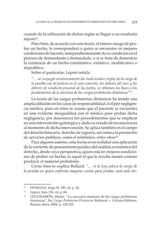 La carga de la prueba en los procedimientos administrativos tributarios 223
cuando de la utilización de dichas reglas se llegue a un resultado
injusto16
.
Pues bien, de acuerdo con esta teoría, el interés-riesgo de pro-
bar un hecho, le corresponderá a quien se encuentre en mejores
condiciones de hacerlo, independientemente de su condición en el
proceso de demandante o demandado, o si se trata de demostrar
la existencia de un hecho constitutivo, extintivo, modificativo o
impeditivo.
Sobre el particular, Lépori señala:
“… al conjugar armónicamente las tradicionales reglas de la carga de
la prueba con la justicia en el caso concreto, los deberes del juez y los
deberes de conducta procesal de las partes, se obtienen las bases o los
fundamentos de la doctrina de las cargas probatorias dinámicas”17
.
La teoría de las cargas probatorias dinámicas ha tenido una
amplia difusión en los casos de responsabilidad civil por negligen-
cia médica, pues en éstos se asume que el paciente se encuentra
en una evidente desigualdad con el médico para probar dicha
negligencia, por desconocer los procedimientos que se emplean
en una intervención quirúrgica y dado su estado de inconsciencia
al momento de dicha intervención. Se aplica también en el campo
del derecho bancario, derecho de seguros, así como a la prestación
de servicios públicos, como el telefónico, entre otros18
.
Para algunos autores, esta teoría es en realidad una aplicación
de la corriente de pensamiento jurídico del análisis económico del
derecho, desde cuya perspectiva, quien está en mejores condicio-
nes de probar un hecho, es aquél al que le resulta menos costoso
producir el material probatorio.
Como bien lo explica Bullard: “… si la Ley coloca la carga de
la prueba en quien enfrenta mayores costos para probar, será más lar-
16
	 PEYRANO, Jorge W. Ob. cit. p. 24.
17
	 Lépori, Inés. Ob. cit. p. 68.
18
	 LEGUISAMÓN, Héctor. “La necesaria madurez de las cargas probatorias
dinámicas”. En: Cargas Probatorias Dinámicas. Rubinzal — Culzoni Editores,
Buenos Aires, 2004. p. 120-122.
 