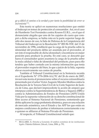 Luis Gabriel Donayre Lobo224
go y difícil el camino a la verdad y por tanto la posibilidad de error se
incrementa”19
.
Esta teoría se aplicó en numerosas resoluciones que emitió
el Indecopi en temas de protección al consumidor. Así, en el caso
de Humberto Tori Fernández contra Kouros E.I.R.L., en el que el
denunciante alegaba que uno de los zapatos de cuero que com-
pró a dicha empresa, se había roto en la parte superior luego de
sólo dos meses de uso, la Sala de Defensa de la Competencia del
Tribunal del Indecopi en la Resolución N° 085-96-TDC del 13 de
noviembre de 1996, estableció que la carga de la prueba sobre la
idoneidad del producto debía ser asumida por el proveedor, al
ser éste el responsable de dicha idoneidad y encontrarse en mejor
posición para producir la prueba. En este caso, se descartó que
fuera el consumidor quien asumiera la carga de la prueba sobre
la mala calidad o falta de idoneidad del producto, pues para ello
tendría que haber contado con la misma información que tenía
el proveedor respecto del bien, lo que a juicio de la Sala, suponía
elevar excesivamente sus costos de prueba.
También el Tribunal Constitucional en la Sentencia recaída
en el Expediente N° 1776-2004-AA/TC del 26 de enero de 2007,
invocó esta teoría al pronunciarse sobre el recurso extraordinario
presentado por el señor Víctor Augusto Morales Medina contra la
Resolución de la Tercera Sala Civil de la Corte Superior de Justi-
cia de Lima, que declaró improcedente la acción de amparo que
interpuso contra la Superintendencia de Banca y Seguros (SBS) y
contra la Administradora de Fondos de Pensiones (AFP) Unión
Vida por la supuesta vulneración de su derecho constitucional de
libre acceso al Sistema Nacional de Pensiones; sosteniendo que
debía aplicarse la carga probatoria dinámica, pues en una relación
de mercado asimétrica, son el Estado y las AFP los que están en
mejores condiciones de probar si informaron correctamente o no
a quienes se afiliaron al Sistema Privado de Pensiones.
Al respecto, el Tribunal Constitucional señaló que:
19
	 BULLARD, A. Derecho y Economía. El análisis económico de las instituciones
legales. Palestra Editores, 2da.ed., Lima, 2006. p. 791.
 