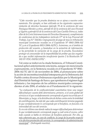 La carga de la prueba en los procedimientos administrativos tributarios 225
“Cabe recordar que la prueba dinámica no es ajena a nuestro orde-
namiento. Por ejemplo, se han utilizado en los siguientes supuestos:
violación de derechos humanos (párrafo 70 de la sentencia del caso
Paniagua Morales y otros, párrafo 65 de la sentencia del caso Durand
y Ugarte y párrafo 63 de la sentencia del Caso Castillo Petruzzi, todas
ellas de la Corte Interamericana de Derechos Humanos), cumplimiento
de condiciones de los trabajadores (artículo 27° de la Ley Procesal del
Trabajo, Ley N.° 26636) e impugnación de pago de tasa en tributación
municipal (sentencias recaídas en el Expediente N° 0041-2004-AI/
TC y en el Expediente 0053-2004-AI/TC). Asimismo, en el ámbito de
protección del usuario, y basándose en la asimetría de información,
se ha permitido la variación de la carga de la prueba, buscándose
proteger al consumidor de la imposibilidad de probar que fue engaña-
do o que recibió información insuficiente (punto 2 la Resolución N°
102-97-TDC-INDECOPI)”.
Tal como se indicó en la citada Sentencia, el Tribunal Consti-
tucional aplicó anteriormente esta teoría, aunque sin mencionarla
expresamente, en la Sentencia recaída en el Expediente N° 0041-
2004-AI/TC del 11 de noviembre de 2004, al pronunciarse sobre
la acción de inconstitucionalidad interpuesta por la Defensoría del
Pueblo contra diversas Ordenanzas expedidas por la Municipali-
dad Distrital de Santiago de Surco, que aprobaron el régimen legal
tributario y los importes de los arbitrios municipales correspon-
dientes al año 2004, al señalar en el Fundamento 61 lo siguiente:
“La evaluación de la confiscatoriedad cuantitativa tiene una mayor
dificultad por cuanto debe determinarse, primero, si el costo global del
servicio es el que verdaderamente corresponde al gasto incurrido por el
Municipio; y, luego, si la distribución de dichos costos entre la totalidad
de contribuyentes, ha sido tal, que cada contribuyente termine pagando
lo que verdaderamente le corresponde por el beneficio, en función a la
intensidad del uso del servicio.
Es en este último caso donde radica la mayor dificultad para determinar
lo que verdaderamente corresponde pagar y cuál sería el exceso, sobre
todo cuando se habla en términos de beneficio potencial. Por ello, es
más coherente que, en caso de conflicto, la carga de la prueba respecto
a la efectiva prestación del servicio, le corresponda a la administración
municipal”. (Subrayado nuestro).
 