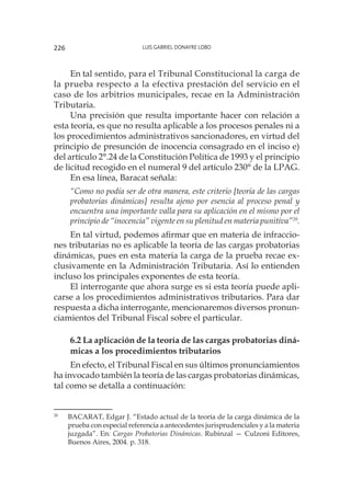 Luis Gabriel Donayre Lobo226
En tal sentido, para el Tribunal Constitucional la carga de
la prueba respecto a la efectiva prestación del servicio en el
caso de los arbitrios municipales, recae en la Administración
Tributaria.
Una precisión que resulta importante hacer con relación a
esta teoría, es que no resulta aplicable a los procesos penales ni a
los procedimientos administrativos sancionadores, en virtud del
principio de presunción de inocencia consagrado en el inciso e)
del artículo 2°.24 de la Constitución Política de 1993 y el principio
de licitud recogido en el numeral 9 del artículo 230° de la LPAG.
En esa línea, Baracat señala:
“Como no podía ser de otra manera, este criterio [teoría de las cargas
probatorias dinámicas] resulta ajeno por esencia al proceso penal y
encuentra una importante valla para su aplicación en el mismo por el
principio de “inocencia” vigente en su plenitud en materia punitiva”20
.
En tal virtud, podemos afirmar que en materia de infraccio-
nes tributarias no es aplicable la teoría de las cargas probatorias
dinámicas, pues en esta materia la carga de la prueba recae ex-
clusivamente en la Administración Tributaria. Así lo entienden
incluso los principales exponentes de esta teoría.
El interrogante que ahora surge es si esta teoría puede apli-
carse a los procedimientos administrativos tributarios. Para dar
respuesta a dicha interrogante, mencionaremos diversos pronun-
ciamientos del Tribunal Fiscal sobre el particular.
6.2 La aplicación de la teoría de las cargas probatorias diná-
micas a los procedimientos tributarios
En efecto, el Tribunal Fiscal en sus últimos pronunciamientos
ha invocado también la teoría de las cargas probatorias dinámicas,
tal como se detalla a continuación:
20
	 BACARAT, Edgar J. “Estado actual de la teoría de la carga dinámica de la
prueba con especial referencia a antecedentes jurisprudenciales y a la materia
juzgada”. En: Cargas Probatorias Dinámicas. Rubinzal — Culzoni Editores,
Buenos Aires, 2004. p. 318.
 