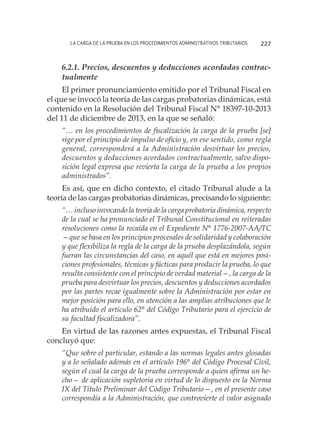 La carga de la prueba en los procedimientos administrativos tributarios 227
6.2.1. Precios, descuentos y deducciones acordadas contrac-
tualmente
El primer pronunciamiento emitido por el Tribunal Fiscal en
el que se invocó la teoría de las cargas probatorias dinámicas, está
contenido en la Resolución del Tribunal Fiscal N° 18397-10-2013
del 11 de diciembre de 2013, en la que se señaló:
“… en los procedimientos de fiscalización la carga de la prueba [se]
rige por el principio de impulso de oficio y, en ese sentido, como regla
general, corresponderá a la Administración desvirtuar los precios,
descuentos y deducciones acordados contractualmente, salvo dispo-
sición legal expresa que revierta la carga de la prueba a los propios
administrados”.
Es así, que en dicho contexto, el citado Tribunal alude a la
teoría de las cargas probatorias dinámicas, precisando lo siguiente:
“… incluso invocando la teoría de la carga probatoria dinámica, respecto
de la cual se ha pronunciado el Tribunal Constitucional en reiteradas
resoluciones como la recaída en el Expediente N° 1776-2007-AA/TC
—que se basa en los principios procesales de solidaridad y colaboración
y que flexibiliza la regla de la carga de la prueba desplazándola, según
fueran las circunstancias del caso, en aquél que está en mejores posi-
ciones profesionales, técnicas y fácticas para producir la prueba, lo que
resulta consistente con el principio de verdad material—, la carga de la
prueba para desvirtuar los precios, descuentos y deducciones acordados
por las partes recae igualmente sobre la Administración por estar en
mejor posición para ello, en atención a las amplias atribuciones que le
ha atribuido el artículo 62° del Código Tributario para el ejercicio de
su facultad fiscalizadora”.
En virtud de las razones antes expuestas, el Tribunal Fiscal
concluyó que:
“Que sobre el particular, estando a las normas legales antes glosadas
y a lo señalado además en el artículo 196° del Código Procesal Civil,
según el cual la carga de la prueba corresponde a quien afirma un he-
cho— de aplicación supletoria en virtud de lo dispuesto en la Norma
IX del Título Preliminar del Código Tributario—, en el presente caso
correspondía a la Administración, que controvierte el valor asignado
 