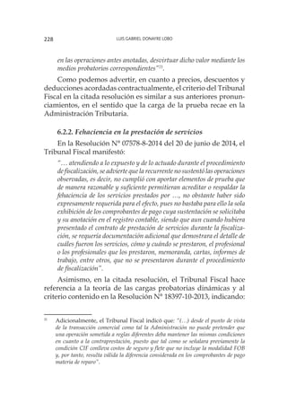 Luis Gabriel Donayre Lobo228
en las operaciones antes anotadas, desvirtuar dicho valor mediante los
medios probatorios correspondientes”21
.
Como podemos advertir, en cuanto a precios, descuentos y
deducciones acordadas contractualmente, el criterio del Tribunal
Fiscal en la citada resolución es similar a sus anteriores pronun-
ciamientos, en el sentido que la carga de la prueba recae en la
Administración Tributaria.
6.2.2. Fehaciencia en la prestación de servicios
En la Resolución N° 07578-8-2014 del 20 de junio de 2014, el
Tribunal Fiscal manifestó:
“… atendiendo a lo expuesto y de lo actuado durante el procedimiento
de fiscalización, se advierte que la recurrente no sustentó las operaciones
observadas, es decir, no cumplió con aportar elementos de prueba que
de manera razonable y suficiente permitieran acreditar o respaldar la
fehaciencia de los servicios prestados por …, no obstante haber sido
expresamente requerida para el efecto, pues no bastaba para ello la sola
exhibición de los comprobantes de pago cuya sustentación se solicitaba
y su anotación en el registro contable, siendo que aun cuando hubiera
presentado el contrato de prestación de servicios durante la fiscaliza-
ción, se requería documentación adicional que demostrara el detalle de
cuáles fueron los servicios, cómo y cuándo se prestaron, el profesional
o los profesionales que los prestaron, memoranda, cartas, informes de
trabajo, entre otros, que no se presentaron durante el procedimiento
de fiscalización”.
Asimismo, en la citada resolución, el Tribunal Fiscal hace
referencia a la teoría de las cargas probatorias dinámicas y al
criterio contenido en la Resolución N° 18397-10-2013, indicando:
21
	 Adicionalmente, el Tribunal Fiscal indicó que: “(…) desde el punto de vista
de la transacción comercial como tal la Administración no puede pretender que
una operación sometida a reglas diferentes deba mantener las mismas condiciones
en cuanto a la contraprestación, puesto que tal como se señalara previamente la
condición CIF conlleva costos de seguro y flete que no incluye la modalidad FOB
y, por tanto, resulta válida la diferencia considerada en los comprobantes de pago
materia de reparo”.
 