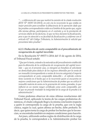 La carga de la prueba en los procedimientos administrativos tributarios 229
“… a diferencia del caso que motivó la emisión de la citada resolución
[RTF N° 18397-10-2013], en este era la recurrente la que estaba en
mejor posición para acreditar la fehaciencia de la operación dado que
las pruebas correspondientes están en el ámbito de las partes que, según
ella misma afirma, participaron en el contrato y en la prestación de
servicios objeto de las facturas, lo que no hizo durante la fiscalización,
pese a que en atención a su facultad de fiscalización y conforme con el
artículo 62° del Código Tributario, la Administración le solicitó que
presentara tales pruebas”.
6.2.3. Deducción de costo computable en el procedimiento de
recuperación de capital invertido
En la Resolución N° 09577-1-2014 del 13 de agosto de 2014,
el Tribunal Fiscal señaló:
“Que por lo tanto, estando a la naturaleza del procedimiento establecido
para la obtención de la certificación de recuperación del capital inver-
tido —que en el presente caso, se otorgará un beneficio al solicitante
no domiciliado para deducir de los ingresos obtenidos por la venta de
un inmueble (correspondiente a rentas de tercera categoría) el importe
correspondiente al costo computable deducible— el referido criterio
tiene sustento en el hecho que es la recurrente quien se encuentra en
mejores condiciones que la Administración de probar que no utilizó el
inmueble materia de autos en la generación de rentas gravadas, lo que
influirá en un monto mayor certificado como costo computable, por
lo que no procede trasladar la integridad de la carga de la prueba a la
administración”.
Como podemos observar de estas últimas resoluciones del
Tribunal Fiscal, aplicando la teoría de las cargas probatorias di-
námicas, el citado colegiado llegó a la misma conclusión respecto
a quién le correspondía la carga de la prueba, que con la regla
clásica, según la cual, quien afirma un hecho, debe probarlo. Es
decir, que quien tenía la carga de probar los hechos que le favore-
cían, se encontraba también en mejores condiciones para hacerlo.
Así pues, utilizando ambas reglas de distribución de la carga
de la prueba, le corresponderá a la Administración probar los
 