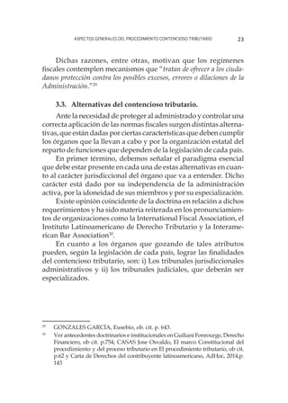 Aspectos generales del procedimiento contencioso tributario 23
Dichas razones, entre otras, motivan que los regímenes
fiscales contemplen mecanismos que “tratan de ofrecer a los ciuda-
danos protección contra los posibles excesos, errores o dilaciones de la
Administración.”29
3.3.	Alternativas del contencioso tributario.
Ante la necesidad de proteger al administrado y controlar una
correcta aplicación de las normas fiscales surgen distintas alterna-
tivas, que están dadas por ciertas características que deben cumplir
los órganos que la llevan a cabo y por la organización estatal del
reparto de funciones que dependen de la legislación de cada país.
En primer término, debemos señalar el paradigma esencial
que debe estar presente en cada una de estas alternativas en cuan-
to al carácter jurisdiccional del órgano que va a entender. Dicho
carácter está dado por su independencia de la administración
activa, por la idoneidad de sus miembros y por su especialización.
Existe opinión coincidente de la doctrina en relación a dichos
requerimientos y ha sido materia reiterada en los pronunciamien-
tos de organizaciones como la International Fiscal Association, el
Instituto Latinoamericano de Derecho Tributario y la Interame-
rican Bar Association30
.
En cuanto a los órganos que gozando de tales atributos
pueden, según la legislación de cada país, lograr las finalidades
del contencioso tributario, son: i) Los tribunales jurisdiccionales
administrativos y ii) los tribunales judiciales, que deberán ser
especializados.
29
	 GONZALES GARCÍA, Eusebio, ob. cit. p. 643.
30
	 Ver antecedentes doctrinarios e institucionales en Guiliani Fonrourge, Derecho
Financiero, ob cit. p.754; CASAS Jose Osvaldo, El marco Constitucional del
procedimiento y del proceso tributario en El procedimiento tributario, ob cit.
p.62 y Carta de Derechos del contribuyente latinoamericano, AdHoc, 2014,p.
143
 