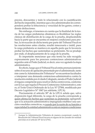 Luis Gabriel Donayre Lobo230
precios, descuentos y todo lo relacionado con la cuantificación
del hecho imponible, mientras que a los administrados les corres-
ponderá probar la fehaciencia y veracidad de los gastos, costos y
demás deducciones.
Sin embargo, si tenemos en cuenta que la finalidad de la teo-
ría de las cargas probatorias dinámicas es flexibilizar las reglas
clásicas de distribución de la carga de la prueba, desplazándola
hacia la parte que se encuentra en mejores condiciones para pro-
bar, la invocación de dicha teoría por parte del Tribunal Fiscal en
las resoluciones antes citadas, resultó innecesaria e inútil, pues
la carga probatoria se mantuvo en aquella parte que le favorecía
probar los hechos que sustentaban su pretensión. No se produjo
por ende, el desplazamiento de la carga de la prueba.
Es importante mencionar que esta teoría ha sido recogida
expresamente para los procesos contenciosos administrativos
seguidos ante el Poder Judicial, es decir, una vez agotada la etapa
administrativa.
En efecto, luego que el Tribunal Fiscal emita pronunciamiento
sobre el recurso de apelación presentado por el administrado, tanto
éste como la Administración Tributaria22
se encuentran facultados
a interponer una demanda contencioso-administrativa contra la
resolución emitida por el citado Colegiado, siendo el Poder Judicial
el órgano competente para resolver dicha controversia, conforme
con la Ley que regula el Proceso Contencioso Administrativo, esto
es, el Texto Único Ordenado de la Ley N° 27584, modificado por
Decreto Legislativo N° 1067 (en adelante, LPCA).
Precisamente el artículo 30° de la LPCA señala que, salvo
disposición legal diferente, la carga de la prueba corresponde a
quien afirma los hechos que sustentan su pretensión; agregando
que si la actuación administrativa impugnada establece una san-
ción o medidas correctivas, o cuando por la razón de su función o
especialidad la entidad administrativa está en mejores condiciones
22
	 Aunque la Administración Tributaria de manera excepcional, cuando la
Resolución del Tribunal Fiscal incurra en alguna de las causales de nulidad
previstas en el artículo 10° de la LPAG.
 