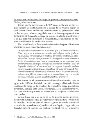 La carga de la prueba en los procedimientos administrativos tributarios 231
de acreditar los hechos, la carga de probar corresponde a ésta.
(Subrayados nuestros).
Como puede advertirse, la LPCA contempla una de las re-
glas clásicas de distribución de la carga de la prueba, según la
cual, quien afirma los hechos que sustentan su pretensión, debe
probarlos; pero además, regula la teoría de las cargas probatorias
dinámicas, atribuyendo la carga de la prueba a la Administración,
si es que ésta por su función o especialidad, se encuentra en me-
jores condiciones de probar los hechos.
Con relación a la aplicación de esta teoría a los procedimientos
administrativos, Guzmán señala que:
“En el ámbito administrativo es evidente que la Administración Pú-
blica en general se encuentra en mejor aptitud para probar y ello se
ha entendido por ejemplo en el contexto del proceso contencioso admi-
nistrativo. La carga de la prueba no le corresponde a quien afirma un
hecho, sino más bien aquel que se encuentra en mejor capacidad para
probar el mismo, principio que algunos denominan también “carga de
la prueba dinámica”. Como resultado, la carga de la prueba, incluso
en los procedimientos iniciados a pedido de parte, no corresponde fun-
damentalmente al administrado sino más bien a la Administración,
máxime si la falta de probanza de un hecho podría afectar el principio
de verdad material y como resultado el interés general”23
.
Por tanto, en el proceso contencioso administrativo que se
sigue ante el Poder Judicial, coexiste una regla clásica de distri-
bución de la carga de la prueba y la regla de la carga probatoria
dinámica, aunque esta última restringida a la Administración,
por considerarse que ésta se encuentra en mejores condiciones
para probar.
Ahora bien, sea que la carga de la prueba en los procedi-
mientos tributarios se rija por el principio inquisitivo (principios
de impulso de oficio, verdad material, presunción de veracidad
y conducta procedimental), o dispositivo (“quien haga valer su
derecho deberá probar los hechos constitutivos del mismo”);
23
	 GUZMÁN NAPURÍ, Christian. Ob. cit. p. 523.
 