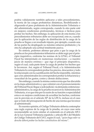 Luis Gabriel Donayre Lobo232
podría válidamente también aplicarse a tales procedimientos,
la teoría de las cargas probatorias dinámicas, flexibilizando o
aligerando el peso probatorio de la Administración Tributaria o
del administrado, según corresponda, cuando la otra parte esté
en mejores condiciones profesionales, técnicas o fácticas para
probar los hechos. Sin embargo, la aplicación de esta teoría a los
procedimientos tributarios debe ser excepcional, esto es, cuando
por la aplicación de las reglas de distribución de la carga de la
prueba se llegue a un resultado injusto, por ejemplo, cuando una
de las partes ha desplegado su máximo esfuerzo probatorio y la
otra ha adoptado una actitud totalmente pasiva.
En síntesis, podemos afirmar que pese a que la carga de la
prueba en los procedimientos tributarios se debe regir por el prin-
cipio inquisitivo, conforme las normas de la LPAG, el Tribunal
Fiscal ha interpretado en numerosas resoluciones —a nuestro
juicio de manera errónea— que rige el principio dispositivo,
según el cual, cada parte tiene la carga de probar los hechos que
le favorecen. Así, según el Tribunal Fiscal, a la Administración
Tributaria le corresponderá probar los precios, descuentos y todo
lo relacionado con la cuantificación del hecho imponible, mientras
que a los administrados les corresponderá probar la fehaciencia y
veracidad de los gastos, costos y demás deducciones.
Sin embargo, cuando la misma controversia que fue discutida
en la etapa administrativa y que culminó con el pronunciamiento
delTribunalFiscal,llegueasedejudicial,víademandacontencioso-
administrativa, la carga de la prueba recaerá en la Administración
Tributaria, si es que ésta por la razón de su función o especialidad
estuvo en mejores condiciones de acreditar los hechos, conforme
con lo previsto en el artículo 30° de la LPCA, incluso en el caso
que se trate del presupuesto de hecho de una norma que favorece
al administrado.
En nuestra opinión, el Código Tributario debería contemplar
una regla expresa de la carga de la prueba, en cuyo caso sería
recomendable un texto similar al contenido en el artículo 105.1
de la Ley General Tributaria española y artículo 88.1 del Modelo
de Código Tributario del CIAT, según el cual, “quien haga valer su
derecho deberá probar los hechos constitutivos del mismo”.
 
