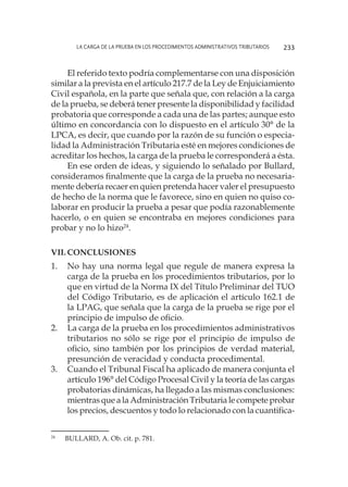 La carga de la prueba en los procedimientos administrativos tributarios 233
El referido texto podría complementarse con una disposición
similar a la prevista en el artículo 217.7 de la Ley de Enjuiciamiento
Civil española, en la parte que señala que, con relación a la carga
de la prueba, se deberá tener presente la disponibilidad y facilidad
probatoria que corresponde a cada una de las partes; aunque esto
último en concordancia con lo dispuesto en el artículo 30° de la
LPCA, es decir, que cuando por la razón de su función o especia-
lidad la Administración Tributaria esté en mejores condiciones de
acreditar los hechos, la carga de la prueba le corresponderá a ésta.
En ese orden de ideas, y siguiendo lo señalado por Bullard,
consideramos finalmente que la carga de la prueba no necesaria-
mente debería recaer en quien pretenda hacer valer el presupuesto
de hecho de la norma que le favorece, sino en quien no quiso co-
laborar en producir la prueba a pesar que podía razonablemente
hacerlo, o en quien se encontraba en mejores condiciones para
probar y no lo hizo24
.
VIi.	Conclusiones
1.	 No hay una norma legal que regule de manera expresa la
carga de la prueba en los procedimientos tributarios, por lo
que en virtud de la Norma IX del Título Preliminar del TUO
del Código Tributario, es de aplicación el artículo 162.1 de
la LPAG, que señala que la carga de la prueba se rige por el
principio de impulso de oficio.
2.	 La carga de la prueba en los procedimientos administrativos
tributarios no sólo se rige por el principio de impulso de
oficio, sino también por los principios de verdad material,
presunción de veracidad y conducta procedimental.
3.	 Cuando el Tribunal Fiscal ha aplicado de manera conjunta el
artículo 196° del Código Procesal Civil y la teoría de las cargas
probatorias dinámicas, ha llegado a las mismas conclusiones:
mientras que a la Administración Tributaria le compete probar
los precios, descuentos y todo lo relacionado con la cuantifica-
24
	 BULLARD, A. Ob. cit. p. 781.
 