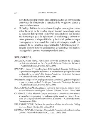 Luis Gabriel Donayre Lobo234
ción del hecho imponible, a los administrados les corresponde
demostrar la fehaciencia y veracidad de los gastos, costos y
demás deducciones.
4.	 El Código Tributario debería contemplar una regla expresa
sobre la carga de la prueba, según la cual, quien haga valer
su derecho debe probar los hechos constitutivos del mismo;
añadiendo que para la aplicación de dicha regla, deberá te-
nerse presente la disponibilidad y facilidad probatoria que
corresponde a cada una de las partes, siendo que cuando por
la razón de su función o especialidad la Administración Tri-
butaria esté en mejores condiciones de acreditar los hechos,
la carga de la prueba le corresponderá a ésta.
BIBLIOGRAFÍA
Airasca, Ivana María. Reflexiones sobre la doctrina de las cargas
probatorias dinámicas. En: Cargas Probatorias Dinámicas. Rubinzal
— Culzoni Editores, Buenos Aires, 2004.
Bacarat, Edgar J. “Estado actual de la teoría de la carga dinámica de
la prueba con especial referencia a antecedentes jurisprudenciales
y a la materia juzgada”. En: Cargas Probatorias Dinámicas. Rubinzal
— Culzoni Editores, Buenos Aires, 2004.
Barbeiro, Sergio José. Cargas probatorias dinámicas. ¿Qué debe probar
el que no puede probar? En: Cargas Probatorias Dinámicas. Rubinzal
— Culzoni Editores, Buenos Aires, 2004.
Bullard González, Alfredo. Derecho y Economía. El análisis econó-
mico de las instituciones legales. Palestra Editores. 2da.ed., Lima, 2006.
Carbone, Carlos Alberto. Cargas probatorias dinámicas: una mirada
al derecho comparado y novedosa ampliación de su campo de ac-
ción. En: Cargas Probatorias Dinámicas. Rubinzal — Culzoni Editores,
Buenos Aires, 2004.
Del Padre Tomé, Fabiana. La prueba en el derecho tributario. Grijley
E.I.R.L., 2a.ed. en español, Lima, 2012.
Guzmán Napurí, Christian. Manual del Procedimiento Administrativo
General. Pacífico Editores S.A.C., 1a.ed., Lima, 2013.
 