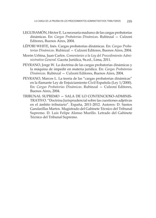 La carga de la prueba en los procedimientos administrativos tributarios 235
Leguisamón, Héctor E. La necesaria madurez de las cargas probatorias
dinámicas. En: Cargas Probatorias Dinámicas. Rubinzal — Culzoni
Editores, Buenos Aires, 2004.
Lépori White, Inés. Cargas probatorias dinámicas. En: Cargas Proba-
torias Dinámicas. Rubinzal — Culzoni Editores, Buenos Aires, 2004.
Morón Urbina, Juan Carlos. Comentarios a la Ley del Procedimiento Admi-
nistrativo General. Gaceta Jurídica, 9a.ed., Lima, 2011.
Peyrano, Jorge W. La doctrina de las cargas probatorias dinámicas y
la máquina de impedir en materia jurídica. En: Cargas Probatorias
Dinámicas. Rubinzal — Culzoni Editores, Buenos Aires, 2004.
Peyrano, Marcos L. La teoría de las “cargas probatorias dinámicas”
en la flamante Ley de Enjuiciamiento Civil Española (Ley 1/2000).
En: Cargas Probatorias Dinámicas. Rubinzal — Culzoni Editores,
Buenos Aires, 2004.
Tribunal Supremo — Sala de lo Contencioso-Adminis-
trativo. “Doctrina Jurisprudencial sobre las cuestiones adjetivas
en el ámbito tributario”. España, 2011-2012. Autores: D. Santos
Gandarillas Martos. Magistrado del Gabinete Técnico del Tribunal
Supremo. D. Luis Felipe Alonso Murillo. Letrado del Gabinete
Técnico del Tribunal Supremo.
 