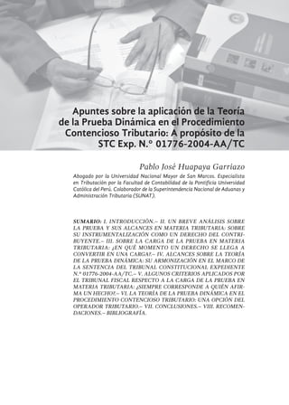 237
Apuntes sobre la aplicación de la Teoría
de la Prueba Dinámica en el Procedimiento
Contencioso Tributario: A propósito de la
STC Exp. N.° 01776-2004-AA/TC
Pablo José Huapaya Garriazo
Abogado por la Universidad Nacional Mayor de San Marcos. Especialista
en Tributación por la Facultad de Contabilidad de la Pontificia Universidad
Católica del Perú. Colaborador de la Superintendencia Nacional de Aduanas y
Administración Tributaria (SUNAT).
SUMARIO: I. Introducción.– II. Un breve análisis sobre
la prueba y sus alcances en materia tributaria: Sobre
su instrumentalización como un derecho del contri-
buyente.– III. Sobre la carga de la prueba en materia
tributaria: ¿En qué momento un derecho se llega a
convertir en una carga?.– IV. Alcances sobre la Teoría
de la Prueba Dinámica: Su armonización en el marco de
la Sentencia del Tribunal Constitucional Expediente
N.° 01776-2004-AA/TC.– V. Algunos criterios aplicados por
el Tribunal Fiscal respecto a la carga de la prueba en
materia tributaria: ¿Siempre corresponde a quién afir-
ma un hecho?.– VI. La Teoría de la Prueba Dinámica en el
procedimiento contencioso tributario: Una opción del
operador tributario.– VII. Conclusiones.– VIII. Recomen-
daciones.– bibliografía.
 