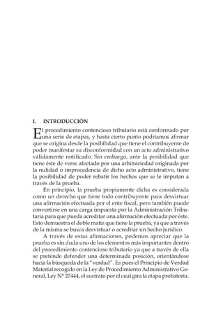 I.	Introducción
El procedimiento contencioso tributario está conformado por
una serie de etapas, y hasta cierto punto podríamos afirmar
que se origina desde la posibilidad que tiene el contribuyente de
poder manifestar su disconformidad con un acto administrativo
válidamente notificado. Sin embargo, ante la posibilidad que
tiene éste de verse afectado por una arbitrariedad originada por
la nulidad o improcedencia de dicho acto administrativo, tiene
la posibilidad de poder rebatir los hechos que se le imputan a
través de la prueba.
En principio, la prueba propiamente dicha es considerada
como un derecho que tiene todo contribuyente para desvirtuar
una afirmación efectuada por el ente fiscal, pero también puede
convertirse en una carga impuesta por la Administración Tribu-
taria para que pueda acreditar una afirmación efectuada por éste.
Esto demuestra el doble matiz que tiene la prueba, ya que a través
de la misma se busca desvirtuar o acreditar un hecho jurídico.
A través de estas afirmaciones, podemos apreciar que la
prueba es sin duda uno de los elementos más importantes dentro
del procedimiento contencioso tributario ya que a través de ella
se pretende defender una determinada posición, orientándose
hacia la búsqueda de la “verdad”. Es pues el Principio de Verdad
Material recogido en la Ley de Procedimiento Administrativo Ge-
neral, Ley N° 27444, el sustrato por el cual gira la etapa probatoria.
 