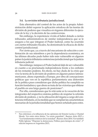 Ruben Oscar Asorey24
3.4. 	La revisión tributaria jurisdiccional.
Esta alternativa del control de los actos de la propia Admi-
nistración debió superar la aplicación ortodoxa de las teorías de
división de poderes que visualiza en órganos diferentes la ejecu-
ción de la ley y la decisión de las controversias.
Sin embargo, la experiencia vivida al haber dotado a ciertos
tribunales administrativos de similar independencia que se le
asegura a los que integran el Poder Judicial, como ha ocurrido
con ciertos tribunales fiscales, ha demostrado la eficacia de dicho
control jurisdiccional.
Por cierto que, ya a través del mecanismo de selección o con-
firmación de sus miembros o por la dependencia económica, en
las últimas décadas pudo haber sido más vulnerable en algunos
países la justicia tributaria contenciosa jurisdiccional que la justicia
tributaria judicial.
Sin embargo, tampoco el Poder Judicial dejó de ser vulnerable
en cuanto a su proclamada independencia frente a los embates
de los restantes poderes. En efecto, no hay duda de la crisis que
vive la teoría de la división de poderes en algunos países latinoa-
mericanos, ahora exportada a Europa, por obra de concepciones
políticas que ven en la república parlamentaria una distorsión
de la política pues consideran que dicha política ha cumplido su
función fundadora y que ahora se trata de las victorias que obtiene
el pueblo en una larga guerra de posiciones31
.
Por ello, consideramos que lo relevante es la vocación de los
integrantes del respectivo sistema político de respetar la referida
división de poderes, y no la ubicación del órgano a cargo del con-
tencioso tributario, en la medida que se cumplan las características
necesarias de la jurisdiccionalidad que hemos señalado para estos.
31
	 Nos referimos a la influencia de las opiniones de Ernesto Laclau y Chantal
Moufe. Ver entre otros títulos “La razón populista”, Buenos Aires 2015 y
“Los fundamentos retóricos de la sociedad”, Buenos Aires 2014. Ver también
Pablo Iglesias “Disputar la democracia, Política para tiempos de crisis”, 1°
edición impresa en Argentina 2015,
 