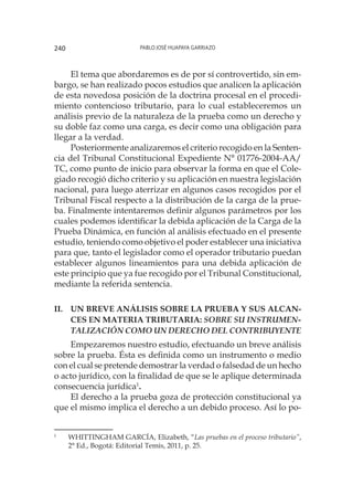 Pablo José Huapaya Garriazo240
El tema que abordaremos es de por sí controvertido, sin em-
bargo, se han realizado pocos estudios que analicen la aplicación
de esta novedosa posición de la doctrina procesal en el procedi-
miento contencioso tributario, para lo cual estableceremos un
análisis previo de la naturaleza de la prueba como un derecho y
su doble faz como una carga, es decir como una obligación para
llegar a la verdad.
Posteriormente analizaremos el criterio recogido en la Senten-
cia del Tribunal Constitucional Expediente N° 01776-2004-AA/
TC, como punto de inicio para observar la forma en que el Cole-
giado recogió dicho criterio y su aplicación en nuestra legislación
nacional, para luego aterrizar en algunos casos recogidos por el
Tribunal Fiscal respecto a la distribución de la carga de la prue-
ba. Finalmente intentaremos definir algunos parámetros por los
cuales podemos identificar la debida aplicación de la Carga de la
Prueba Dinámica, en función al análisis efectuado en el presente
estudio, teniendo como objetivo el poder establecer una iniciativa
para que, tanto el legislador como el operador tributario puedan
establecer algunos lineamientos para una debida aplicación de
este principio que ya fue recogido por el Tribunal Constitucional,
mediante la referida sentencia.
ii.	Un breve análisis sobre la prueba y sus alcan-
ces en materia tributaria: Sobre su instrumen-
talización como un derecho del contribuyente
Empezaremos nuestro estudio, efectuando un breve análisis
sobre la prueba. Ésta es definida como un instrumento o medio
con el cual se pretende demostrar la verdad o falsedad de un hecho
o acto jurídico, con la finalidad de que se le aplique determinada
consecuencia jurídica1
.
El derecho a la prueba goza de protección constitucional ya
que el mismo implica el derecho a un debido proceso. Así lo po-
1
	 WHITTINGHAM GARCÍA, Elizabeth, “Las pruebas en el proceso tributario”,
2° Ed., Bogotá: Editorial Temis, 2011, p. 25.
 