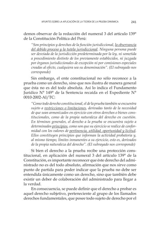 Apuntes sobre la aplicación de la Teoría de la Prueba Dinámica 241
demos observar de la redacción del numeral 3 del artículo 139°
de la Constitución Política del Perú:
“Son principios y derechos de la función jurisdiccional, la observancia
del debido proceso y la tutela jurisdiccional. Ninguna persona puede
ser desviada de la jurisdicción predeterminada por la ley, ni sometida
a procedimiento distinto de los previamente establecidos, ni juzgada
por órganos jurisdiccionales de excepción ni por comisiones especiales
creadas al efecto, cualquiera sea su denominación”. (El subrayado nos
corresponde)
Sin embargo, el ente constitucional no sólo reconoce a la
prueba como un derecho, sino que nos ilustra de manera general
que ésta no es del todo absoluta. Así lo indica el Fundamento
Jurídico N° 149° de la Sentencia recaída en el Expediente N°
0010-2002-AI/TC:
“Como todo derecho constitucional, el de la prueba también se encuentra
sujeto a restricciones o limitaciones, derivadas tanto de la necesidad
de que sean armonizados en ejercicio con otros derechos o bienes cons-
titucionales, como de la propia naturaleza del derecho en cuestión.
En términos generales, el derecho a la prueba se encuentra sujeto a
determinados principios, como son que su ejercicio se realice de confor-
midad con los valores de pertinencia, utilidad, oportunidad y licitud.
Ellos constituyen principios que informan la actividad probatoria y,
al mismo tiempo, límites inmanentes a su ejercicio, esto es, derivados
de la propia naturaleza del derecho”. (El subrayado nos corresponde)
Si bien el derecho a la prueba recibe una protección cons-
titucional, en aplicación del numeral 3 del artículo 139° de la
Constitución, es importante reconocer que éste derecho del admi-
nistrado no es del todo absoluto, afirmación que nos sirve como
punto de partida para poder indicar que la prueba no debe ser
entendida únicamente como un derecho, sino que también debe
existir un deber de colaboración del administrado para llegar a
la verdad.
En consecuencia, se puede definir que el derecho a probar es
aquel derecho subjetivo, perteneciente al grupo de los llamados
derechos fundamentales, que posee todo sujeto de derecho por el
 