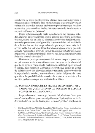 Pablo José Huapaya Garriazo242
solo hecho de serlo, que le permite utilizar dentro de un proceso o
procedimiento, conforme a los principios que lo delimitan y le dan
contenido, todos los medios probatorios pertinentes que resulten
necesarios para acreditar los hechos que sirven de fundamento a
su pretensión o a su defensa2
.
Como señalamos en la parte introductoria del presente estu-
dio, algunos autores afirman que la prueba posee una doble faz,
es decir, existe por un lado su configuración como derecho funda-
mental y por otro su configuración como un deber del justiciable
de solicitar los medios de prueba a la parte que tiene más fácil
acceso a ella. Así lo indica César Landa cuando menciona que este
aspecto “comporta el deber del juez de la causa de solicitar los medios
de prueba a la parte que tiene fácil acceso a ello frente a la imposibilidad
de la otra parte de ofrecerlos”3
Hasta este punto podemos concluir entonces que la prueba en
un primer momento se constituye como un derecho fundamental
que tiene límites, como son la pertinencia, utilidad, oportunidad
y licitud, pero también la prueba se constituye como un deber
de colaboración con el procedimiento teniendo como objetivo la
búsqueda de la verdad, a través de una orden del juez a la parte
que tiene la posibilidad de acceder de manera inmediata a los
medios probatorios que son materia de análisis.
III.	Sobre la carga de la prueba en materia tribu-
taria: ¿En qué momento un derecho se llega a
convertir en una carga?
La prueba como una carga deviene del aforismo “onus pro-
bandi”, que en líneas generales significa que “quien afirma un hecho
debe probarlo”. Se puede decir que el término “probar” implica una
2
	 BUSTAMENTE ALARCON, Reynaldo, “El Derecho a Probar como elemento
esencial de un Proceso Justo”, Lima: Ara Editores, 2001, pp. 82 y ss.
3
	 LANDA ARROYO, César, “El Derecho al debido proceso en la jurisprudencia:
CIA. Corte Suprema de Justicia de la República del Perú, Tribunal Constitucional
del Perú, Corte Interamericana de Derechos Humanos”, 1° Ed., Lima: Academia
de la Magistratura, 2012, p.22.
 