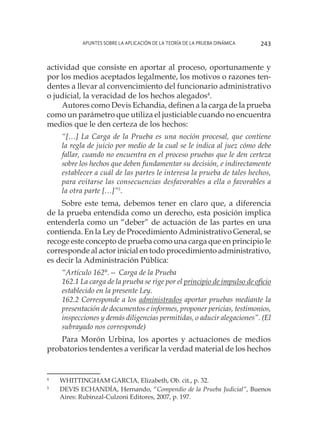 Apuntes sobre la aplicación de la Teoría de la Prueba Dinámica 243
actividad que consiste en aportar al proceso, oportunamente y
por los medios aceptados legalmente, los motivos o razones ten-
dentes a llevar al convencimiento del funcionario administrativo
o judicial, la veracidad de los hechos alegados4
.
Autores como Devis Echandia, definen a la carga de la prueba
como un parámetro que utiliza el justiciable cuando no encuentra
medios que le den certeza de los hechos:
“[…] La Carga de la Prueba es una noción procesal, que contiene
la regla de juicio por medio de la cual se le indica al juez cómo debe
fallar, cuando no encuentra en el proceso pruebas que le den certeza
sobre los hechos que deben fundamentar su decisión, e indirectamente
establecer a cuál de las partes le interesa la prueba de tales hechos,
para evitarse las consecuencias desfavorables a ella o favorables a
la otra parte […]”5
.
Sobre este tema, debemos tener en claro que, a diferencia
de la prueba entendida como un derecho, esta posición implica
entenderla como un “deber” de actuación de las partes en una
contienda. En la Ley de Procedimiento Administrativo General, se
recoge este concepto de prueba como una carga que en principio le
corresponde al actor inicial en todo procedimiento administrativo,
es decir la Administración Pública:
“Artículo 162°.— Carga de la Prueba
162.1 La carga de la prueba se rige por el principio de impulso de oficio
establecido en la presente Ley.
162.2 Corresponde a los administrados aportar pruebas mediante la
presentación de documentos e informes, proponer pericias, testimonios,
inspecciones y demás diligencias permitidas, o aducir alegaciones”. (El
subrayado nos corresponde)
Para Morón Urbina, los aportes y actuaciones de medios
probatorios tendentes a verificar la verdad material de los hechos
4
	 WHITTINGHAM GARCIA, Elizabeth, Ob. cit., p. 32.
5
	 DEVIS ECHANDÍA, Hernando, “Compendio de la Prueba Judicial”, Buenos
Aires: Rubinzal-Culzoni Editores, 2007, p. 197.
 