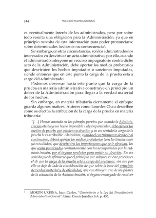 Pablo José Huapaya Garriazo244
es eventualmente interés de los administrados, pero por sobre
todo resulta una obligación para la Administración, ya que en
principio necesita de esta información para poder pronunciarse
sobre determinados hechos en su consecuencia6
.
Sin embargo, en otras circunstancias, son los administrados los
interesados en desvirtuar un acto administrativo, por ello, cuando
el administrado interpone un recurso impugnatorio contra dicho
acto de la Administración, debe aportar los medios probatorios
que desvirtúen los hechos imputados o sanciones imputadas,
siendo entonces que en este punto la carga de la prueba está a
cargo del administrado.
Podemos observar hasta este punto que la carga de la
prueba en materia administrativa constituye en principio un
deber de la Administración para llegar a la verdad material
de los hechos.
Sin embargo, en materia tributaria ciertamente el enfoque
guarda algunos matices. Autores como Lourdes Chau describen
como se efectúa la atribución de la carga de la prueba en materia
tributaria:
“[…] Hemos anotado en los párrafos previos que cuando la Adminis-
tración atri­buye un hecho imponible a algún particular, debe ofrecer los
medios de prueba que validen su decisión y en ese sentido la carga de la
prueba le es atribuible. Ahora bien, cuando el contribuyente decide ir al
contencioso, deberá aportar los medios probatorios (con las limitaciones
ya estudia­das) que desvirtúen las imputaciones que se le efectúan, los
que serán ponderados conjuntamente con los acompañados por la Ad-
ministración, por el órgano resolutor para emitir su decisión. En ese
sentido puede afirmarse que el principio que subyace en este proceso es
el de que la carga de la prueba está a cargo del pretensor, sin que por
ello se deje de lado la consideración de que sobre la base del principio
de verdad material y de oficialidad, que constituyen uno de los pilares
de la actuación de la Administración, el órgano encargado de resolver
6
	 MORON URBINA, Juan Carlos, “Comentarios a la Ley del Procedimiento
Administrativo General”, Lima: Gaceta Jurídica S.A. p. 455.
 